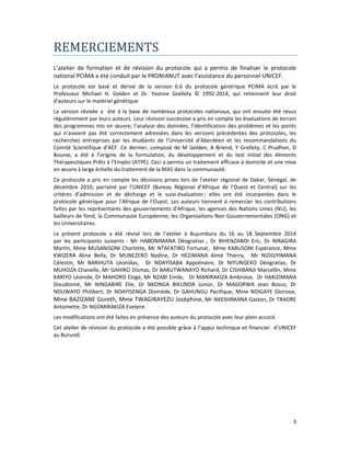 3
REMERCIEMENTS
L’atelier de formation et de révision du protocole qui a permis de finaliser le protocole
national PCIMA a été conduit par le PRONIANUT avec l’assistance du personnel UNICEF.
Le protocole est basé et dérivé de la version 6.6 du protocole générique PCIMA écrit par le
Professeur Michael H. Golden et Dr. Yvonne Grellety © 1992-2014, qui retiennent leur droit
d’auteurs sur le matériel génétique
La version révisée a été à la base de nombreux protocoles nationaux, qui ont ensuite été revus
régulièrement par leurs auteurs. Leur révision successive a pris en compte les évaluations de terrain
des programmes mis en œuvre, l’analyse des données, l’identification des problèmes et les points
qui n’avaient pas été correctement adressées dans les versions précédentes des protocoles, les
recherches entreprises par les étudiants de l’Université d’Aberdeen et les recommandations du
Comité Scientifique d’ACF. Ce dernier, composé de M Golden, A Briend, Y Grellety, C Prudhon, D
Bounie, a été à l’origine de la formulation, du développement et du test initial des Aliments
Thérapeutiques Prêts à l’Emploi (ATPE). Ceci a permis un traitement efficace à domicile et une mise
en œuvre à large échelle du traitement de la MAS dans la communauté.
Ce protocole a pris en compte les décisions prises lors de l’atelier régional de Dakar, Sénégal, de
décembre 2010, parrainé par l’UNICEF (Bureau Régional d’Afrique de l’Ouest et Central) sur les
critères d’admission et de décharge et le suivi-évaluation ; elles ont été incorporées dans le
protocole générique pour l’Afrique de l’Ouest. Les auteurs tiennent à remercier les contributions
faites par les représentants des gouvernements d’Afrique, les agences des Nations Unies (NU), les
bailleurs de fond, la Communauté Européenne, les Organisations Non Gouvernementales (ONG) et
les Universitaires.
Le présent protocole a été révisé lors de l’atelier à Bujumbura du 16 au 18 Septembre 2014
par les participants suivants : Mr HABONIMANA Déogratias , Dr BIHENZANDI Eric, Dr NIRAGIRA
Martin, Mme MUSANISONI Charlotte, Mr NTAFATIRO Fortunat, Mme KABUSONI Espérance, Mme
KWIZERA Aline Bella, Dr MUNEZERO Nadine, Dr HEZIMANA Aimé Thierry, Mr NIZIGIYIMANA
Célestin, Mr BARIHUTA Léonidas, Dr NDAYISABA Appolinaire, Dr NIYUNGEKO Déogratias, Dr
MUHOZA Chanelle, Mr GAHIRO Dismas, Dr BARUTWANAYO Richard, Dr CISHIBANJI Marcellin, Mme
KARIYO Léonide, Dr MAHORO Eloge, Mr NZABI Emile, Dr MANIRAKIZA Ambroise, Dr HAKIZIMANA
Dieudonné, Mr NINGABIRE Elie, Dr NKONGA BIKUNDA Junior, Dr MAGORWA Jean Bosco, Dr
NDUWAYO Philibert, Dr NDAYISENGA Diomède, Dr GAHUNGU Pacifique, Mme NDIGAYE Gloriose,
Mme BAZIZANE Goreth, Mme TWAGIRAYEZU Joséphine, Mr NKESHIMANA Gaston, Dr TRAORE
Antoinette, Dr NGOMIRAKIZA Evelyne.
Les modifications ont été faites en présence des auteurs du protocole avec leur plein accord.
Cet atelier de révision du protocole a été possible grâce á l’appui technique et financier d’UNICEF
au Burundi
 