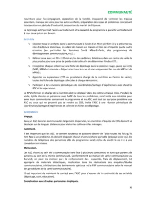 COMMUNAUTÉ
30
nourriture pour l’accompagnant, séparation de la famille, incapacité de terminer les travaux
essentiels, manque de soins pour les autres enfants, préparation des repas et problèmes concernant
la séparation en période d'insécurité, séparation du mari et de l'épouse.
Le dépistage actif permet l’accès au traitement et la capacité du programme à garantir un traitement
à tous ceux qui en ont besoin.
Activités
Dépister tous les enfants dans la communauté à l'aide d'un PB et vérifier s’il y a présence ou
non d’œdèmes bilatéraux, en allant de maison en maison et lors de n'importe quelle autre
occasion (en particulier les Semaines Santé Mère-Enfants, des programmes de
développement communautaire, etc.) ;
Référer ceux avec un PB < 125mm et/ou des œdèmes bilatéraux dans un centre de santé le
plus proche pour une prise de poids et de taille afin de déterminer l’indice P/T ;
Enregistrer chaque enfant sur une fiche de dépistage dans la colonne rouge, jaune ou verte
(MAS, MAM et normale – Répertorier tous les cas et non uniquement les cas de MAS et de
MAM) ;
Apporter au superviseur (TPS ou prestataire chargé de la nutrition au Centre de santé),
toutes les fiches de dépistage collectées à chaque rencontre ;
Participer à des réunions périodiques de coordination/partage d’expériences avec d'autres
ASC et le superviseur.
Le TPS/infirmier en charge de la nutrition doit se déplacer dans les collines chaque mois. Pendant la
visite, il/elle discute en personne avec l’ASC de tous les problèmes, rend visite aux notables pour
avoir leurs commentaires concernant le programme et les ASC, voit tout cas qui pose problème aux
ASC ou ceux qui ne peuvent pas se rendre au CDS, invite l’ASC à une réunion périodique de
coordination/partage d’expériences et collecte les fiches de dépistage.
Contraintes
Voyage.
Sans un ASC dans les communautés largement dispersées, les membres d'équipe du CDS devront se
déplacer sur de longues distances pour visiter les collines et les ménages.
Isolement.
Il est important que les ASC se sentent soutenus et puissent obtenir de l'aide toutes les fois qu'ils
font face à un problème. Ils doivent disposer chacun d’un téléphone portable (prépayé avec tous les
numéros de téléphone des personnes clés du programme local) et/ou du crédit là où il y a une
couverture en réseau.
Motivation.
Les ASC vivant au sein de la communauté font face à plusieurs contraintes en tant que parents de
patients au sein de la même communauté. Conformément au manuel de santé communautaire au
Burundi, on peut les motiver par : le renforcement des capacités, frais de déplacement, kit
approprié de matériels didactiques, implication dans les réalisations des enquêtes/études
communautaires, célébrations des événements spéciaux et le FBP communautaire selon le manuel
des procédures de la santé communautaire).
Il est important de maintenir le contact avec l’ASC pour s’assurer de la continuité de ses activités
(dépistage, suivi, éducation).
Coordination avec d'autres partenaires impliqués.
 