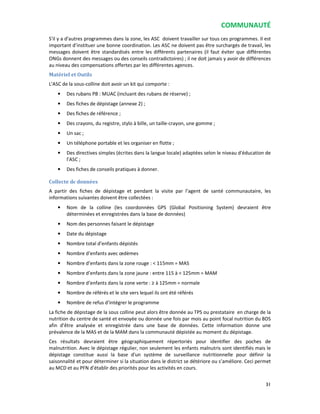 COMMUNAUTÉ
31
S'il y a d'autres programmes dans la zone, les ASC doivent travailler sur tous ces programmes. Il est
important d’instituer une bonne coordination. Les ASC ne doivent pas être surchargés de travail, les
messages doivent être standardisés entre les différents partenaires (il faut éviter que différentes
ONGs donnent des messages ou des conseils contradictoires) ; il ne doit jamais y avoir de différences
au niveau des compensations offertes par les différentes agences.
Matériel et Outils
L’ASC de la sous-colline doit avoir un kit qui comporte :
• Des rubans PB : MUAC (incluant des rubans de réserve) ;
• Des fiches de dépistage (annexe 2) ;
• Des fiches de référence ;
• Des crayons, du registre, stylo à bille, un taille-crayon, une gomme ;
• Un sac ;
• Un téléphone portable et les organiser en flotte ;
• Des directives simples (écrites dans la langue locale) adaptées selon le niveau d'éducation de
l’ASC ;
• Des fiches de conseils pratiques à donner.
Collecte de données
A partir des fiches de dépistage et pendant la visite par l’agent de santé communautaire, les
informations suivantes doivent être collectées :
• Nom de la colline (les coordonnées GPS (Global Positioning System) devraient être
déterminées et enregistrées dans la base de données)
• Nom des personnes faisant le dépistage
• Date du dépistage
• Nombre total d’enfants dépistés
• Nombre d’enfants avec œdèmes
• Nombre d’enfants dans la zone rouge : < 115mm = MAS
• Nombre d’enfants dans la zone jaune : entre 115 à < 125mm = MAM
• Nombre d’enfants dans la zone verte : ≥ à 125mm = normale
• Nombre de référés et le site vers lequel ils ont été référés
• Nombre de refus d’intégrer le programme
La fiche de dépistage de la sous colline peut alors être donnée au TPS ou prestataire en charge de la
nutrition du centre de santé et envoyée ou donnée une fois par mois au point focal nutrition du BDS
afin d’être analysée et enregistrée dans une base de données. Cette information donne une
prévalence de la MAS et de la MAM dans la communauté dépistée au moment du dépistage.
Ces résultats devraient être géographiquement répertoriés pour identifier des poches de
malnutrition. Avec le dépistage régulier, non seulement les enfants malnutris sont identifiés mais le
dépistage constitue aussi la base d'un système de surveillance nutritionnelle pour définir la
saisonnalité et pour déterminer si la situation dans le district se détériore ou s’améliore. Ceci permet
au MCD et au PFN d’établir des priorités pour les activités en cours.
 