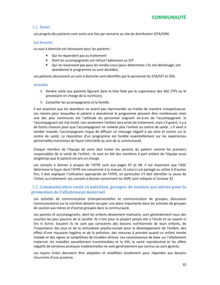 COMMUNAUTÉ
32
3.2. Suivi
Les progrès des patients sont suivis une fois par semaine au site de distribution (STA/SSN).
Les besoins
Le suivi à domicile est nécessaire pour les patients :
• Qui ne répondent pas au traitement
• Dont les accompagnants ont refusé l'admission au SST
• Qui ne reviennent pas pour les rendez-vous (pour déterminer s'ils ont déménagé, ont
abandonné le programme ou sont décédés).
Les patients nécessitant un suivi à domicile sont identifiés par le personnel du STA/SST et SSN.
Activités
Rendre visite aux patients figurant dans la liste faite par le superviseur des ASC (TPS ou le
prestataire en charge de la nutrition);
Conseiller les accompagnants et la famille.
Il est essentiel que les abandons ne soient pas réprimandés ou traités de manière irrespectueuse.
Les raisons pour lesquelles le patient a abandonné le programme peuvent être nombreuses mais
une des plus communes est l’attitude du personnel soignant vis-à-vis de l’accompagnant. Si
l’accompagnant est mal traité, non seulement l’enfant sera privé de traitement, mais s’il guérit, il y a
de fortes chances pour que l’accompagnant ne ramène plus l’enfant au centre de santé ; s’il vient à
tomber malade, l’accompagnant risque de diffuser un message négatif à ses amis et voisins sur le
centre de santé. La réputation d’un programme est fondée essentiellement sur les expériences
personnelles transmises de façon informelle au sein de la communauté.
Chaque membre de l’équipe de soins doit traiter les parents du patient comme les premiers
responsables de la santé de l’enfant ; ils sont en fait des membres à part entière de l’équipe aussi
longtemps que le patient est pris en charge.
Les conseils à donner à propos de l’ATPE sont aux pages 47 et 48. Il est important que l’ASC
détermine la façon dont l’ATPE est consommé à la maison. Si celui-ci est partagé ou utilisé à d’autres
fins, il doit expliquer l’utilisation appropriée de l’ATPE, en particulier s’il doit identifier la cause de
l’échec au traitement. Les conseils à donner concernant les ASPE sont indiqués à l’annexe 32.
3.3. Communication santé et nutrition, groupes de soutien aux mères pour la
promotion de l’allaitement maternel
Les activités de communication (interpersonnelles et communication de groupes, discussion
communautaire) sur la nutrition doivent occuper une place importante dans les activités de groupes
de soutien aux mères et d’autres groupes dans la communauté.
Les parents et accompagnants, dont les enfants deviennent malnutris, sont généralement issus des
couches les plus pauvres de la société. Ils n’ont pour la plupart jamais été à l’école et ne savent ni
lire ni écrire. Souvent ils ne sont pas conscients des besoins nutritionnels de leurs enfants, de
l’importance des jeux et de la stimulation psycho-sociale pour le développement de l’enfant, des
effets d’une mauvaise hygiène et de la pollution, des mesures à prendre quand un enfant tombe
malade et des signes et symptômes de troubles sérieux. Les connaissances de base sur l’allaitement
maternel, les maladies sexuellement transmissibles et le VIH, la santé reproductive et les effets
négatifs de certaines pratiques traditionnelles ne sont généralement pas connus ou sont ignorés.
Les leçons tirées devraient être adaptées et modifiées localement pour répondre aux besoins
récurrents d’une province.
 