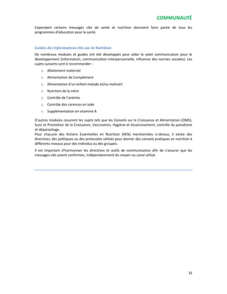 COMMUNAUTÉ
33
Cependant certains messages clés de santé et nutrition devraient faire partie de tous les
programmes d’éducation pour la santé.
Guides des Informations clés sur la Nutrition
De nombreux modules et guides ont été développés pour aider le volet communication pour le
développement (Information, communication interpersonnelle, influence des normes sociales). Les
sujets suivants sont à recommander :
o Allaitement maternel
o Alimentation de Complément
o Alimentation d’un enfant malade et/ou malnutri
o Nutrition de la mère
o Contrôle de l’anémie
o Contrôle des carences en Iode
o Supplémentation en vitamine A
D’autres modules couvrent les sujets tels que les Conseils sur la Croissance et Alimentation (OMS),
Suivi et Promotion de la Croissance, Vaccination, Hygiène et Assainissement, contrôle du paludisme
et déparasitage.
Pour chacune des Actions Essentielles en Nutrition (AEN) mentionnées ci-dessus, il existe des
directives, des politiques ou des protocoles utilisés pour donner des conseils pratiques en nutrition à
différents niveaux pour des individus ou des groupes.
Il est important d'harmoniser les directives et outils de communication afin de s'assurer que les
messages clés soient conformes, indépendamment du moyen ou canal utilisé.
 