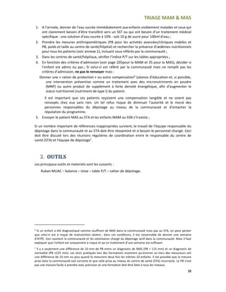 TRIAGE MAM & MAS
38
1. A l’arrivée, donner de l’eau sucrée immédiatement aux enfants visiblement malades et ceux qui
ont clairement besoin d’être transféré vers un SST ou qui ont besoin d’un traitement médical
spécifique : une solution d’eau sucrée à 10% - soit 10 g de sucre pour 100ml d’eau ;
2. Prendre les mesures anthropométriques (PB pour les activités avancées/cliniques mobiles et
PB, poids et taille au centre de santé/hôpital) et rechercher la présence d’œdèmes nutritionnels
pour tous les patients (voir annexe 1), incluant ceux référés par la communauté ;
3. Dans les centres de santé/hôpitaux, vérifier l’indice P/T sur les tables appropriées ;
4. En fonction des critères d’admission (voir page 205pour la MAM et 35 pour la MAS), décider si
l’enfant est admis ou pas ; Si celui-ci est référé par la communauté mais ne remplit pas les
critères d’admission, ne pas le renvoyer mais :
Donner une « ration de protection » ou autre compensation6
(séance d’éducation et, si possible,
une intervention préventive comme un traitement avec des micronutriments en poudre
(MNP) ou autre produit de supplément à forte densité énergétique, afin d’augmenter le
statut nutritionnel (nutriment de type I) du patient.
Il est important que ces patients reçoivent une compensation tangible et ne soient pas
renvoyés chez eux sans rien. Un tel refus risque de diminuer l’autorité et le moral des
personnes responsables du dépistage au niveau de la communauté et d’entacher la
réputation du programme.
5. Envoyer le patient MAS au STA et les enfants MAM au SSN s’il existe ;
Si un nombre important de références inappropriées survient, le travail de l’équipe responsable du
dépistage dans la communauté et au STA doit être réexaminé et si besoin le personnel changé. Ceci
doit être discuté lors des réunions régulières de coordination entre le responsable du centre de
santé (STA) et l’équipe de dépistage7
.
3. OUTILS
Les principaux outils et materiels sont les suivants :
Ruban MUAC – balance – toise – table P/T – cahier de dépistage.
6
Si un enfant a été diagnostiqué comme souffrant de MAS dans la communauté mais pas au STA, on peut penser
que celui-ci est à risque de malnutrition sévère ; dans ces conditions, il est raisonnable de donner une semaine
d’ATPE. Ceci soutient la communauté et les volontaires chargé du dépistage actif dans la communauté. Mais il faut
expliquer que l’enfant est uniquement à risque et qu’un traitement d’une semaine est suffisant.
7
Il y a seulement une différence de 10 mm de PB entre un diagnostic de MAS (PB < 115 mm) et un diagnostic de
normalité (PB ≥125 mm). Les tests pratiqués lors des formations montrent qu’environ un tiers des mesureurs ont
une différence de 10 mm ou plus quand ils mesurent deux fois les mêmes 10 enfants. Il est possible que la mesure
prise dans la communauté soit correcte et que celle prise au niveau du centre de santé (STA) incorrecte. Le PB n’est
pas une mesure facile à prendre avec précision et une formation doit être faite à tous les niveaux.
 