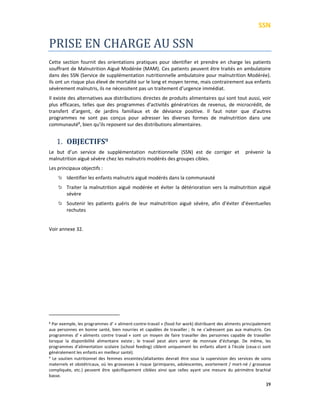 SSN
39
PRISE EN CHARGE AU SSN
Cette section fournit des orientations pratiques pour identifier et prendre en charge les patients
souffrant de Malnutrition Aiguë Modérée (MAM). Ces patients peuvent être traités en ambulatoire
dans des SSN (Service de supplémentation nutritionnelle ambulatoire pour malnutrition Modérée).
Ils ont un risque plus élevé de mortalité sur le long et moyen terme, mais contrairement aux enfants
sévèrement malnutris, ils ne nécessitent pas un traitement d’urgence immédiat.
Il existe des alternatives aux distributions directes de produits alimentaires qui sont tout aussi, voir
plus efficaces, telles que des programmes d’activités génératrices de revenus, de microcrédit, de
transfert d’argent, de jardins familiaux et de déviance positive. Il faut noter que d’autres
programmes ne sont pas conçus pour adresser les diverses formes de malnutrition dans une
communauté8
, bien qu’ils reposent sur des distributions alimentaires.
1. OBJECTIFS9
Le but d’un service de supplémentation nutritionnelle (SSN) est de corriger et prévenir la
malnutrition aiguë sévère chez les malnutris modérés des groupes cibles.
Les principaux objectifs :
Identifier les enfants malnutris aiguë modérés dans la communauté
Traiter la malnutrition aiguë modérée et éviter la détérioration vers la malnutrition aiguë
sévère
Soutenir les patients guéris de leur malnutrition aiguë sévère, afin d’éviter d’éventuelles
rechutes
Voir annexe 32.
8 Par exemple, les programmes d’ « aliment-contre-travail » (food for work) distribuent des aliments principalement
aux personnes en bonne santé, bien nourries et capables de travailler ; ils ne s’adressent pas aux malnutris. Ces
programmes d’ « aliments contre travail » sont un moyen de faire travailler des personnes capable de travailler
lorsque la disponibilité alimentaire existe ; le travail peut alors servir de monnaie d’échange. De même, les
programmes d’alimentation scolaire (school feeding) ciblent uniquement les enfants allant à l’école (ceux-ci sont
généralement les enfants en meilleur santé).
9
Le soutien nutritionnel des femmes enceintes/allaitantes devrait être sous la supervision des services de soins
maternels et obstétricaux, où les grossesses à risque (primipares, adolescentes, avortement / mort-né / grossesse
compliquée, etc.) peuvent être spécifiquement ciblées ainsi que celles ayant une mesure du périmètre brachial
basse.
 