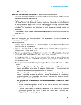 Triage MAS – STA/SST
41
1. ACTIVITES
L’infirmier, aide-soignant ou nutritionniste est responsable des tâches suivantes :
1. Enregistrer tous les patients éligibles pour admission dans le registre, remplir une fiche de suivi
individuelle et attribuer un numéro MAS ;
2. Repérer rapidement ceux qui sont visiblement malades et organiser leur transfert rapidement
vers un SST, sans les faire attendre. La personne responsable du triage doit régulièrement jeter
un coup d’œil dans la salle d’attente et référer ces patients directement à l’infirmier en charge
pour qu’il puisse immédiatement les envoyer vers le SST le plus proche ou commencer le
traitement si la distance est trop importante et aucun moyen de transport adéquat est
disponible ;
3. Faire le test de l’appétit pendant que les patients attendent pour la consultation médicale (voir
paragraphe 4) ;
L’infirmier
L’infirmier spécialement voit ensuite les patients avec leurs mesures anthropométriques et les
résultats du test de l’appétit.
Il est responsable de :
1. Examiner le patient et déterminer s’il a des complications en utilisant les critères PCIME (voir
paragraphe 5 sur les complications) ;
2. Expliquer à l’accompagnante les options de traitement et décider avec l’accompagnante si le
patient doit être traité au STA ou au SST ;
3. Transférer ceux qui ont besoin d’un traitement en interne vers le SST le plus proche et ceux qui
peuvent être traités en ambulatoire vers le STA le plus proche de chez eux ;
Si le triage est réalisé au niveau du centre de santé (STA) et que le patient nécessite un
traitement au SST, donner un numéro MAS, enregistrer le patient, remplir une fiche de transfert
et organiser le transfert ;
4. Pour les patients malades dont l’accompagnant(e) a refusé les soins au SST, refaire un test de
l’appétit :
• Si le test de l’appétit est réussi, expliquer à l’accompagnante les soins à faire à domicile et
donner le traitement PCIME pour les maladies diagnostiquées. La réussite du test de
l’appétit est le critère principal pour le traitement en ambulatoire.
• Si le test de l’appétit est un échec, expliquer à l’accompagnante les dangers de ramener
l’enfant à la maison et essayer de la convaincre d’accepter le transfert vers un SST, ne serait-
ce que pour quelques jours. Cependant, la décision de l’accompagnante doit être respectée
et elle ne doit en aucun cas être forcée.
• Si le patient échoue parce qu’il semble effrayé mais qu’il est alerte et ne présente pas de
complications,
o Référer tout de même le patient vers un SST pour une courte période (si les moyens de
transport le permettent) ;
o Expliquer soigneusement les bénéfices du traitement au SST, les risques du traitement
ambulatoire et qu’elle peut changer d’avis à tout moment après l’admission avec
l’approbation du personnel soignant ;
 