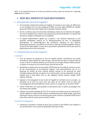 Triage MAS – STA/SST
43
NOTE : Il est important d’insister sur le fait qu’un patient est admis à partir du moment où il remplit au
moins un de ces critères.
4. TEST DE L’APPETIT ET FLUX DES PATIENTS
4.1. Pourquoi faire un test de l’appétit ?
Une évaluation relativement précise de l’appétit est souvent le seul moyen de différencier
un cas compliqué d’un cas non compliqué de MAS. Les autres signes (PCIME) de maladies
graves de l’enfant sont moins fiables chez les patients malnutris sévères.
De loin, le meilleur signe de malnutrition-métabolique sévère est une réduction de l’appétit,
et le test de l’appétit est le critère le plus important qui permet de décider si un patient doit
être pris en charge en ambulatoire ou en hospitalier.
Un appétit faible/médiocre signifie que le patient a une infection importante ou une
anomalie métabolique majeure tel un disfonctionnement du foie, un déséquilibre
électrolytique, un endommagement des membranes cellulaires ou des réactions
biochimiques anormales. Ces patients sont les plus à risque de mortalité immédiate. De plus,
du fait de leur faible appétit, il risque de ne pas prendre suffisamment d’ATPE pour éviter la
détérioration de leur état nutritionnel.
4.2. Comment faire le test de l’appétit ?
L’assistant
Tous les patients qui passeront le test de l’appétit doivent normalement être testés
ensemble au même endroit (en même temps). Cela doit être fait dans un endroit calme et
un peu à l’écart. En effet les patients qui ont parcouru une longue distance doivent pouvoir
se reposer et recevoir de l’eau sucrée à boire avant de faire le test.
Quelquefois, le patient peut ne pas prendre d’ATPE parce qu’il est effrayé, stressé ou a peur
de son environnement ou du personnel soignant. C’est particulièrement vrai s’il y a
beaucoup de monde, de bruit, d’autres patients stressés ou du personnel de santé
intimidants (blouse blanche, ton grave). Si un endroit calme n’est pas disponible, le test de
l’appétit peut se faire dehors sous un abri. Regarder d’autres patients mangés l’ATPE
redonne confiance.
Expliquer à l’accompagnant le but du test de l’appétit et comment cela va se passer. Lui
demander de se laver les mains ainsi que celles de son enfant. Faire en sorte que
l’accompagnante soit confortablement assise, l’enfant sur ses genoux, et lui donner l’ATPE.
Donner l’ATPE dans une cupule graduée ou directement avec le sachet, accompagné d’un
verre/tasse d’eau potable.
Préparer des cupules graduées de 20 à 25 ml environ de contenu avant de commencer le
test de l’appétit. Un sachet d’ATPE contient normalement environ 100 g de pâte. Il peut être
utilisé pour environ 4 tests et il est beaucoup plus facile d’estimer la quantité d’ATPE prise à
partir d’une unité de mesure que du sachet lui-même.
La mère/l’accompagnant
Initialement, permettre à l’enfant de jouer avec le sachet ou pot d’ATPE et de s’habituer à
son environnement. Ceci lui permet quelquefois d’être plus à l’aise.
 