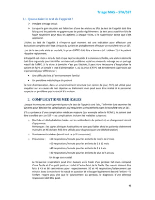 Triage MAS – STA/SST
45
1.1. Quand faire le test de l’appétit ?
Pendant le triage initial ;
Lorsque le gain de poids est faible lors d’une des visites au STA. Le test de l’appétit doit être
fait quand les patients ne gagnent pas de poids régulièrement. Le test peut aussi être fait de
façon routinière pour tous les patients à chaque visite, si le superviseur pense que c’est
approprié.
L’échec au test de l’appétit à n’importe quel moment est une indication pour effectuer une
évaluation complète de l’état clinique du patient et probablement effectuer un transfert vers un SST.
Lors de la seconde visite et au-delà, la prise d’ATPE doit être « bonne » (cf. tableau 2) si le patient
récupère rapidement.
Si l’appétit est « bon » lors du test et que la prise de poids à la maison est faible, une visite à domicile
doit être organisée pour identifier un éventuel problème social au niveau du ménage ou un partage
massif de l’ATPE. Si la visite à domicile n’est pas faisable, il peut être nécessaire d’hospitaliser le
patient et faire un simple « test d’alimentation », où la prise d’ATPE est directement supervisée par
le personnel pour différencier :
• Une difficulté liée à l’environnement familial
• Un problème métabolique du patient
Ce test d’alimentation, dans un environnement structuré (un centre de jour, SST) est utilisé pour
enquêter sur les causes de non réponse au traitement mais peut aussi être réalisé si le personnel
suspecte un problème psycho-social à la maison.
2. COMPLICATIONS MEDICALES
Lorsque les mesures anthropométriques et le test de l’appétit sont faits, l’infirmier doit examiner les
patients pour détecter les complications qui requièrent un traitement avant le transfert vers un SST.
S’il y a présence d’une complication médicale majeure (par exemple selon la PCIME), le patient doit
être transféré vers un SST – ces complications incluent les maladies suivantes :
o Diarrhée et déshydratation basée sur les antécédents du patient et un changement récent
d’apparence.
Remarques : les signes cliniques habituelles ne sont pas fiables chez les patients sévèrement
malnutris et NE doivent PAS être utilisés pour diagnostiquer une déshydratation)
o Vomissements sévères (vomit tout ce qu’il consomme)
o Pneumonie : >60 respirations/minute pour les enfants de moins de 2 mois
>50 respirations/minute pour les enfants de 2 à 12 mois
>40 respirations/minute pour les enfants de 1 à 5 ans
>30 respirations/minute pour les enfants de plus de 5 ans ou
Un tirage sous-costal
La fréquence respiratoire peut être évaluée avec l’aide d’un pendule fait-main composé
d’une ficelle et d’un petit poids accroché à l’autre bout de la ficelle. Des nœuds doivent être
faits à 43 et 66 centimètres pour respectivement 50 et 40 respirations/balancement par
minute. Avec la main tenir le nœud en question et le bouger légèrement devant l’enfant – Si
l’enfant respire plus vite que le balancement du pendule, le diagnostic d’une détresse
respiratoire doit être posé.
 
