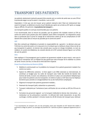 TRANSPORT
48
TRANSPORT DES PATIENTS
Les patients sévèrement malnutris peuvent être amenés vers un centre de santé avec ou sans STA et
le protocole exige à ce qu’ils soient « transférés » vers un SST.
Cependant, il n’est pas rare de trouver qu’un patient malnutris dont l’état est relativement bon
avant le transport, se détériore ensuite et qu’il décède peu après son arrivée au SST après un voyage
long ou difficile. On parle de « traumatisme du transport ».
Les transports publics ne sont pas recommandés pour ces patients.
Il est recommandé, dans la mesure du possible, que les patients très malades restent au STA ou
centre de santé le plus proche pour être stabilisés avant d’être transportés. Les dispositions prises
dans ce protocole pour la prise en charge de la malnutrition sévère et de ses complications en SST
doivent être suivies dans la mesure du possible par le centre de santé18.
SST
Doit être contacté par téléphone et prendre la responsabilité de « garantir » la décision prise par
l’infirmier du centre de santé, en le rassurant et en lui disant que la meilleure chose à faire est de ne
pas transporter le patient ; lui donner des conseils pour sa prise en charge immédiate. Le nom du
médecin, le numéro de téléphone, les conseils donnés et le SST contacté doivent figurer sur la fiche
de suivi du patient.
STA
Doit expliquer à l’accompagnant que le patient est gravement malade et peut mourir, mais que le
risque de le transporter vers un hôpital est plus grand que celui d’essayer de le stabiliser au centre
de santé. Encore une fois, le choix de la mère doit être respecté.
Point Focal Nutrition du District (PFN)
Mobilise la communauté sur le problème du transport d’un patient gravement malade d’un
centre à un autre ;
Explore les différentes solutions : 1) faire appel à une ONG nationale ou internationale, 2)
constituer un budget pour les coûts de transport avec l’aide des Comité de Gestion des
Centres de Santé, 3) avoir une ambulance, 4) mettre en place une consultation téléphonique
pour traiter les patients sans les transporter, 5) mettre en place un SST dans tous les hôpitaux
de district pour prendre en charge/stabiliser les cas de malnutrition compliquée ;
Organise le transport des patients gravement malades ;
Paiement du transport (prêt, subvention ou paiement) ;
Transport médicalisé par l’ambulance (avec vérification de son arrivée au SST) du STA vers le
SST ;
Formation du personnel soignant sur le transport médicalisé et donner des instructions au
conducteur sur les précautions à prendre : le véhicule doit rouler doucement, ne pas être
surchargé, s’arrêter pendant 5 minutes toutes les 20-30 minutes de transport pour atténuer
18 Les traumatismes du transport sont une des principales raison pour lesquelles les SST doivent être établis à
proximité du village du patient. Les avantages de proximité STA - domicile du patient s’appliquent également pour le
SST.
 