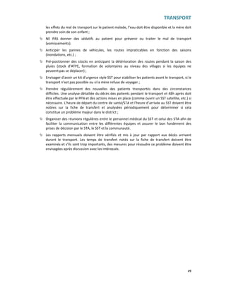 TRANSPORT
49
les effets du mal de transport sur le patient malade, l’eau doit être disponible et la mère doit
prendre soin de son enfant ;
NE PAS donner des sédatifs au patient pour prévenir ou traiter le mal de transport
(vomissements).
Anticiper les pannes de véhicules, les routes impraticables en fonction des saisons
(inondations, etc.) ;
Pré-positionner des stocks en anticipant la détérioration des routes pendant la saison des
pluies (stock d’ATPE, formation de volontaires au niveau des villages si les équipes ne
peuvent pas se déplacer) ;
Envisager d’avoir un kit d’urgence style SST pour stabiliser les patients avant le transport, si le
transport n’est pas possible ou si la mère refuse de voyager ;
Prendre régulièrement des nouvelles des patients transportés dans des circonstances
difficiles. Une analyse détaillée du décès des patients pendant le transport et 48h après doit
être effectuée par le PFN et des actions mises en place (comme ouvrir un SST satellite, etc.) si
nécessaire. L’heure de départ du centre de santé/STA et l’heure d’arrivée au SST doivent être
notées sur la fiche de transfert et analysées périodiquement pour déterminer si cela
constitue un problème majeur dans le district ;
Organiser des réunions régulières entre le personnel médical du SST et celui des STA afin de
faciliter la communication entre les différentes équipes et assurer le bon fondement des
prises de décision par le STA, le SST et la communauté.
Les rapports mensuels doivent être vérifiés et mis à jour par rapport aux décès arrivant
durant le transport. Les temps de transfert notés sur la fiche de transfert doivent être
examinés et s’ils sont trop importants, des mesures pour résoudre ce problème doivent être
envisagées après discussion avec les intéressés.
 