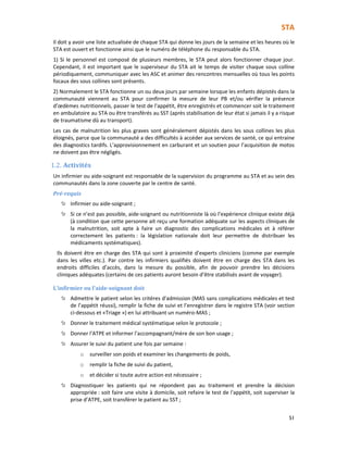 STA
51
Il doit y avoir une liste actualisée de chaque STA qui donne les jours de la semaine et les heures où le
STA est ouvert et fonctionne ainsi que le numéro de téléphone du responsable du STA.
1) Si le personnel est composé de plusieurs membres, le STA peut alors fonctionner chaque jour.
Cependant, il est important que le superviseur du STA ait le temps de visiter chaque sous colline
périodiquement, communiquer avec les ASC et animer des rencontres mensuelles où tous les points
focaux des sous collines sont présents.
2) Normalement le STA fonctionne un ou deux jours par semaine lorsque les enfants dépistés dans la
communauté viennent au STA pour confirmer la mesure de leur PB et/ou vérifier la présence
d’œdèmes nutritionnels, passer le test de l'appétit, être enregistrés et commencer soit le traitement
en ambulatoire au STA ou être transférés au SST (après stabilisation de leur état si jamais il y a risque
de traumatisme dû au transport).
Les cas de malnutrition les plus graves sont généralement dépistés dans les sous collines les plus
éloignés, parce que la communauté a des difficultés à accéder aux services de santé, ce qui entraine
des diagnostics tardifs. L’approvisionnement en carburant et un soutien pour l’acquisition de motos
ne doivent pas être négligés.
1.2. Activités
Un infirmier ou aide-soignant est responsable de la supervision du programme au STA et au sein des
communautés dans la zone couverte par le centre de santé.
Pré-requis
Infirmier ou aide-soignant ;
Si ce n’est pas possible, aide-soignant ou nutritionniste là où l’expérience clinique existe déjà
(à condition que cette personne ait reçu une formation adéquate sur les aspects cliniques de
la malnutrition, soit apte à faire un diagnostic des complications médicales et à référer
correctement les patients : la législation nationale doit leur permettre de distribuer les
médicaments systématiques).
Ils doivent être en charge des STA qui sont à proximité d’experts cliniciens (comme par exemple
dans les villes etc.). Par contre les infirmiers qualifiés doivent être en charge des STA dans les
endroits difficiles d’accès, dans la mesure du possible, afin de pouvoir prendre les décisions
cliniques adéquates (certains de ces patients auront besoin d’être stabilisés avant de voyager).
L’infirmier ou l’aide-soignant doit
Admettre le patient selon les critères d'admission (MAS sans complications médicales et test
de l’appétit réussi), remplir la fiche de suivi et l’enregistrer dans le registre STA (voir section
ci-dessous et «Triage ») en lui attribuant un numéro-MAS ;
Donner le traitement médical systématique selon le protocole ;
Donner l’ATPE et informer l’accompagnant/mère de son bon usage ;
Assurer le suivi du patient une fois par semaine :
o surveiller son poids et examiner les changements de poids,
o remplir la fiche de suivi du patient,
o et décider si toute autre action est nécessaire ;
Diagnostiquer les patients qui ne répondent pas au traitement et prendre la décision
appropriée : soit faire une visite à domicile, soit refaire le test de l'appétit, soit superviser la
prise d’ATPE, soit transférer le patient au SST ;
 