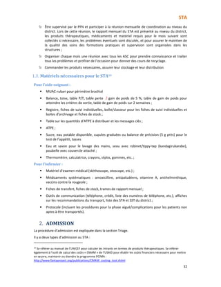 STA
52
Être supervisé par le PFN et participer à la réunion mensuelle de coordination au niveau du
district. Lors de cette réunion, le rapport mensuel du STA est présenté au niveau du district,
les produits thérapeutiques, médicaments et matériel requis pour le mois suivant sont
collectés si nécessaire, les problèmes éventuels sont discutés, et pour assurer le maintien de
la qualité des soins des formations pratiques et supervision sont organisées dans les
structures ;
Organiser chaque mois une réunion avec tous les ASC pour prendre connaissance et traiter
tous les problèmes et profiter de l’occasion pour donner des cours de recyclage.
Commander les produits nécessaires, assurer leur stockage et leur distribution
1.3. Matériels nécessaires pour le STA19
Pour l’aide-soignant :
• MUAC-ruban pour périmètre brachial
• Balance, toise, table P/T, table perte / gain de poids de 5 %, table de gain de poids pour
atteindre les critères de sortie, table de gain de poids sur 2 semaines ;
• Registre, fiches de suivi individuelles, boîte/classeur pour les fiches de suivi individuelles et
boites d’archivage et fiches de stock ;
• Table sur les quantités d’ATPE à distribuer et les messages clés ;
• ATPE ;
• Sucre, eau potable disponible, cupules graduées ou balance de précision (5 g près) pour le
test de l’appétit, tasses
• Eau et savon pour le lavage des mains, seau avec robinet/tippy-tap (kandagirukarabe),
poubelle avec couvercle attaché ;
• Thermomètre, calculatrice, crayons, stylos, gommes, etc. ;
Pour l’infirmier :
• Matériel d’examen médical (stéthoscope, otoscope, etc.) ;
• Médicaments systématiques : amoxicilline, antipaludéens, vitamine A, antihelminthique,
vaccins contre la rougeole ;
• Fiches de transfert, fiches de stock, trames de rapport mensuel ;
• Outils de communication (téléphone, crédit, liste des numéros de téléphone, etc.), affiches
sur les recommandations du transport, liste des STA et SST du district ;
• Protocole (incluant les procédures pour la phase aiguë/complications pour les patients non
aptes à être transportés).
2. ADMISSION
La procédure d’admission est expliquée dans la section Triage.
Il y a deux types d’admission au STA :
19
Se référer au manuel de l’UNICEF pour calculer les intrants en termes de produits thérapeutiques. Se référer
également à l’outil de calcul des coûts « CMAM » de l’USAID pour établir les coûts financiers nécessaire pour mettre
en œuvre, maintenir ou étendre le programme PCIMA :
http://www.fantaproject.org/publications/CMAM_costing_tool.shtml
 