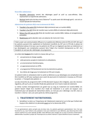 STA
53
Nouvelles admissions :
Nouvelles admissions venant des dépistages passif et actif ou auto-référées. Elles
représentent la majorité des admissions.
Rechute (après plus de deux mois d’absence20
ou après avoir été déchargé guéri) : ceci est un
nouvel épisode de malnutrition.
Admissions de patients déjà sous traitement de MAS :
Transfert d’un autre STA (traitement déjà commencé avec un numéro-MAS).
Transfert d’un SST (fiche de transfert avec numéro-MAS et traitement déjà administré).
Retour d’un SST vers le STA (fiche de transfert avec numéro-MAS, tableau et enregistrement
préalable).
Réadmission après abandon avec une absence de moins de 2 mois.
Il doit y avoir une communication efficace et un système de référence entre le STA et le SST afin que
les patients puissent être rapidement et facilement transférés du SST vers le STA dès la phase de
réhabilitation (phase 2) et pour que les patients du STA qui ne réagissent pas bien au traitement ou
qui développent une complication puissent faire l’objet d’un transfert (temporaire) au SST. Ces
transferts ne sont pas des «déchargés» du programme.
Un enfant doit toujours être traité à la maison dès qu’il y a :
• une personne en charge capable,
• cette personne accepte le traitement en ambulatoire,
• un environnement familial propice,
• un approvisionnement en ATPE,
• un programme STA fonctionnel non loin du domicile du patient,
• les critères de triage pour le traitement en STA sont remplis.
Un patient traité en ambulatoire dont la santé se détériore ou qui développe une complication doit
être transféré au SST pour quelques jours avant de poursuivre le traitement à nouveau au STA (voir
la section : « Transports des patients »).
Les deux branches du programme (SST et STA) devraient toujours être intégrées, avec des réunions
régulières, afin qu'il y ait un transfert fluide des patients de l'un à l'autre mode de traitement.
Le même numéro d'enregistrement est gardé tout au long du traitement (le numéro-MAS). Un
patient faisant l’objet d'un transfert d’un mode de traitement à un autre est toujours sous
traitement pour cet épisode de malnutrition sévère, ce n'est pas une « décharge » du SST, mais un
transfert « interne » vers une autre partie du même programme.
3. TRAITEMENT NUTRITIONNEL
Sensibiliser la mère sur l’importance de l’allaitement maternel et sur le fait que l’enfant doit
toujours être allaité et à la demande avant qu’on lui donne des ATPE ;
20
Il est généralement admis qu’après plus de deux mois, les patients guérissent spontanément. Ceci n’est pas
forcément le cas, mais l’enfant a vécu pendant 2 mois sans traitement et, par définition, peut désormais être traité
comme souffrant d’un autre épisode de MAS. Cette définition peut changer par la suite en fonction d’informations
additionnelles recueillies à propos de l’historique de ces enfants malnutris n’ayant bénéficié d’aucun traitement.
 
