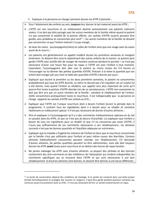STA
54
Expliquer à la personne en charge comment donner les ATPE à domicile :
Pour l’allaitement des enfants au sein, toujours leur donner le lait maternel avant les ATPE ;
L’ATPE est une nourriture et un médicament destiné exclusivement aux patients malnutris
sévère. Il ne doit pas être partagé avec les autres membres de la famille même quand le patient
n’a pas consommé la totalité de la portion offerte. Les sachets d’ATPE ouverts peuvent être
gardés sans problème et consommés plus tard21
– les autres membres de la famille ne doivent
pas consommer ce que l’enfant malnutri n’a pas mangé ;
Se laver les mains (accompagnant/mère) et celles de l’enfant ainsi que son visage avec du savon
avant de le nourrir ;
Les patients ont généralement un appétit modéré durant les premières semaines et mangent
lentement. Ils doivent être nourris séparément des autres enfants de la maison. Le patient peut
garder l’ATPE avec lui/elle afin de manger de manière continue pendant la journée – ce n’est pas
nécessaire d’avoir une heure fixe pour les repas si l’ATPE est avec l’enfant à tout moment.
Cependant, l’accompagnant doit aller voir le patient au moins toutes les 3-4 heures et
l’encourager ou lui donner des petites quantités d’ATPE. Préciser à la mère la quantité que son
enfant doit manger par jour (voir la table des quantités d’ATPE à donner par jour) ;
Expliquer que durant la première ou les deux premières semaines, le patient ne consommera
probablement pas tous les ATPE donnés. La mère ne devrait pas s’en inquiéter car un surplus lui
a été donné, mais quand l’enfant se rétablira, son appétit sera plus important de sorte qu’il
pourra finir toute la portion d’ATPE donnée lors de sa convalescence. L’ATPE non consommé ne
doit pas être pris par un autre membre de la famille - pendant le rétablissement de l’enfant,
il/elle consommera pratiquement toute la nourriture. Il est indispensable que la personne en
charge rapporte les sachets d’ATPE non utilisés au STA. ;
Expliquer que l’ATPE est l’unique nourriture dont a besoin l’enfant durant la période dans le
programme. Il contient tous les ingrédients dont il a besoin pour se rétablir et constitue
réellement un médicament spécial. Il n’est pas nécessaire de donner d’autres aliments ;
Dire et expliquer à l’accompagnant qu’il y a des nutriments médicamenteux spéciaux et du lait
en poudre dans les ATPE, et que ce n’est pas du beurre d’arachide. Lui expliquer que l’enfant a
besoin de tous ces ingrédients pour se rétablir et que s’il ne consomme pas assez d’ATPE, il
n’aura pas suffisamment de ces nutriments nécessaires à son rétablissement ; les aliments
courants n’ont pas les bonnes quantités et l’équilibre adéquate en nutriments ;
Expliquer que la maladie a fragilisé les intestins de l’enfant et donc que la nourriture consommée
par la famille n’est pas suffisante pour l’enfant et peut même causer des diarrhées. Certains
aliments habituellement consommés peuvent retarder son rétablissement. S’il demande
d’autres aliments, de petites quantités peuvent lui être administrées, mais elle doit toujours
donner les ATPE avant toute autre nourriture et en dehors des heures de repas familial ;
Ne jamais mélanger les ATPE avec d'autres aliments. La plupart des céréales et des haricots
contiennent des anti-nutriments et des inhibiteurs de l'absorption qui rendent indisponibles les
nutriments spécifiques qui se trouvent dans l’ATPE et qui sont nécessaires à son bon
rétablissement. Si d'autres aliments sont donnés, ils doivent être donnés à une heure différente ;
21 La durée de conservation dépend des conditions de stockage. Si le sachet est conservé dans une boite propre
fermée hermétiquement et protégée des insectes et rongeurs, il peut être gardé pendant plusieurs semaines (au
minimum jusqu’à la prochaine visite au STA) ; il n’est pas nécessaire de finir un sachet entamé durant un repas.
 