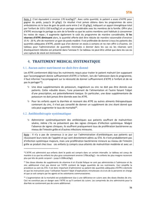 STA
56
Note 2: C’est équivalent à environ 170 kcal/kg/j22. Avec cette quantité, le patient a assez d’ATPE pour
gagner du poids, jusqu’à 14 g/kg/j. Ce résultat n’est jamais obtenu dans les programmes de soins
ambulatoires où le taux de gain de poids varie entre 2 et 10 g/kg/j, indiquant un apport énergétique total
par l’enfant de 110 à 150 kcal/kg/j et un partage considérable avec les membres de la famille. Offrir plus
d’ATPE encourage le partage au sein de la famille vu que les autres membres sont habitués à consommer
les restes de repas ; il augmente également le coût du programme de manière considérable. Si les
réserves d’ATPE diminuent alors, la quantité offerte doit être réduite de manière raisonnable d’environ
15 % - 20 %, afin de maintenir un gain de poids modéré. Il est préférable de donner à tous les patients des
quantités adéquates d’ATPE, plutôt que d’en donner en excès à certains et ne rien offrir à d’autres. Un
tableau pour l’administration de quantités minimales à donner dans les cas où les réserves sont
drastiquement réduites est présenté dans l’annexe 9. Ce tableau ne peut être utilisé que dans les cas où
une rupture de stock est imminente.
4. TRAITEMENT MEDICAL SYSTEMATIQUE
4.1. Aucun autre nutriment ne doit être donné
Les ATPE contiennent déjà tous les nutriments requis pour traiter le patient malnutri (en supposant
que l’accompagnant donne suffisamment d’ATPE à l’enfant ; lors de l’admission dans le programme,
il faut informer l’accompagnant sur la nécessité de donner suffisamment d’ATPE à l’enfant et de ne
pas le partager23
).
Une dose supplémentaire de potassium, magnésium ou zinc ne doit pas être donnés aux
patients. Cette «double dose», l'une provenant de l'alimentation et l'autre faisant l’objet
d’une prescription, est potentiellement toxique. En particulier, une dose supplémentaire de
potassium ne doit jamais être donnée avec les ATPE.
Pour les enfants ayant la diarrhée et recevant des ATPE ou autres aliments thérapeutiques
contenant du zinc, il n'est pas conseillé de donner un supplément de zinc étant donné que
cela peut augmenter le taux de mortalité24
.
4.2. Antibiothérapie systématique
Administrer systématiquement des antibiotiques aux patients souffrant de malnutrition
sévère, même s’ils ne présentent pas des signes cliniques d’infection systémique. Malgré
l’absence de signes cliniques, ils souffrent pratiquement tous de prolifération bactérienne au
niveau de l’intestin grêle et d’autres infections mineures.
Note : Il n’y a pas de consensus à ce jour sur l'administration d'antibiotiques aux patients qui
réussissent leurs tests de l’appétit et qui sont directement admis au STA. Ils n'ont probablement pas
d’infection systémique majeure, mais une prolifération bactérienne mineure au niveau de l’intestin
grêle se produit chez tous ces enfants (y compris ceux atteints de malnutrition modérée et avec un
22L’ATPE est administré aux enfants dont le poids est compris dans un certain intervalle. Le tableau est conçu de
manière à ce que les enfants les plus gros consomment environ 170kcal/kg/j – les enfants les plus maigres recevront
plus par kilo de poids corporel – jusqu’à 200kcal/kg/j.
23
Des doses élevées de suppléments de vitamine A et d’acide folique ne sont pas administrées à l’admission et du
zinc additionnel n’est pas donné car l’ATPE contient de larges quantités de ces nutriments. Ceci simplifie la
procédure au sein du STA. Il est donc important d’administrer au patient des quantités adéquates d’ATPE à domicile
et que les instructions pour l’utilisation fassent l’objet d’explications minutieuses vis-à-vis de la personne en charge
et que ce soit compris par les agents et les volontaires communautaires.
24
L’augmentation de la mortalité est probablement due à une déficience en cuivre avec des doses élevées de zinc.
Ceci ne constitue pas un danger avec l’ATPE vu qu’il contient du cuivre. Les comprimés de zinc administrés pour la
diarrhée ne contiennent pas de cuivre additionnel.
 