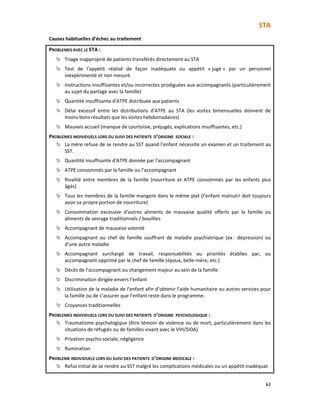 STA
63
Causes habituelles d’échec au traitement
PROBLEMES AVEC LE STA :
Triage inapproprié de patients transférés directement au STA
Test de l’appétit réalisé de façon inadéquate ou appétit « jugé » par un personnel
inexpérimenté et non mesuré.
Instructions insuffisantes et/ou incorrectes prodiguées aux accompagnants (particulièrement
au sujet du partage avec la famille)
Quantité insuffisante d’ATPE distribuée aux patients
Délai excessif entre les distributions d’ATPE au STA (les visites bimensuelles donnent de
moins bons résultats que les visites hebdomadaires)
Mauvais accueil (manque de courtoisie, préjugés, explications insuffisantes, etc.)
PROBLEMES INDIVIDUELS LORS DU SUIVI DES PATIENTS D’ORIGINE SOCIALE :
La mère refuse de se rendre au SST quand l’enfant nécessite un examen et un traitement au
SST.
Quantité insuffisante d’ATPE donnée par l’accompagnant
ATPE consommés par la famille ou l’accompagnant
Rivalité entre membres de la famille (nourriture et ATPE consommés par les enfants plus
âgés)
Tous les membres de la famille mangent dans le même plat (l’enfant malnutri doit toujours
avoir sa propre portion de nourriture)
Consommation excessive d'autres aliments de mauvaise qualité offerts par la famille ou
aliments de sevrage traditionnels / bouillies
Accompagnant de mauvaise volonté
Accompagnant ou chef de famille souffrant de maladie psychiatrique (ex : dépression) ou
d’une autre maladie
Accompagnant surchargé de travail, responsabilités ou priorités établies par, ou
accompagnant opprimé par le chef de famille (époux, belle-mère, etc.)
Décès de l’accompagnant ou changement majeur au sein de la famille
Discrimination dirigée envers l’enfant
Utilisation de la maladie de l’enfant afin d’obtenir l’aide humanitaire ou autres services pour
la famille ou de s’assurer que l’enfant reste dans le programme.
Croyances traditionnelles
PROBLEMES INDIVIDUELS LORS DU SUIVI DES PATIENTS D’ORIGINE PSYCHOLOGIQUE :
Traumatisme psychologique (être témoin de violence ou de mort, particulièrement dans les
situations de réfugiés ou de familles vivant avec le VIH/SIDA)
Privation psycho-sociale, négligence
Rumination
PROBLEME INDIVIDUELS LORS DU SUIVI DES PATIENTS D’ORIGINE MEDICALE :
Refus initial de se rendre au SST malgré les complications médicales ou un appétit inadéquat
 