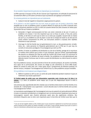 STA
65
Si un nombre important de patients ne répond pas au traitement,
Le PFN supervise à nouveau le STA, afin de s’assurer que l’organisation, les attitudes du personnel et
le traitement offert au STA soient correctes et que le protocole soit appliqué correctement.
Si certains patients ne répondent pas au traitement,
Evaluer le test de l’appétit et réexaminer soigneusement le patient.
Si le patient a un bon appétit lors du test, mais ne gagne pas de poids à domicile, il est
probable que ce soit un problème social. Le patient affamé ne reçoit pas les ATPE à domicile alors
qu’il les consomme volontiers au STA. La mère est souvent témoin de cette situation et réalise pour
la première fois qu’il existe un problème.
Demander à l’agent communautaire de faire une visite à domicile et de voir s’il existe un
problème à la maison. Il est très important que ceci se fasse en privé, à l’insu des autres
familles, et de faire en sorte que la mère ne se sente pas coupable. Souvent elle ne réalise
pas qu’il y a un problème au sein du foyer à cause de sa charge de travail ou du fait que les
autres enfants consomment les ATPE. Les instructions doivent à nouveau être répétées
lentement et avec précision.
Interroger le chef de famille (qui est généralement le mari, un des grands-parents, la belle-
mère, etc. : cette personne ne fréquente généralement pas le STA) qui n’a pas reçu les
conseils et instructions prodigués à l’accompagnant qui vient au STA.
Vérifier s’il existe un problème de distribution au sein de la famille, partage de la nourriture
et rivalités entre enfants que la mère n’a pas remarqué, rejet de l’enfant, psychopathologie
des parents ou utilisation de l’état de santé de l’enfant afin d’avoir accès à la nourriture et
aux services pour le bénéfice de toute la famille. Ces problèmes ne sont généralement pas
détectés durant l’entrevue avec la mère au point de distribution ou même durant la visite à
domicile.
Pour les problèmes sociaux, ceci peut prendre la forme de conseils pratiques, de soutien à la famille,
d’un appui de la communauté, des anciens du village ou des volontaires ou d’une ONG locale.
Mettre en contact la mère avec une « mère ayant réussi » (programmes de déviance positive). En
dernier recours, remplacer l’accompagnant de l’enfant là où il y a des problèmes sociaux insolubles.
Si le problème n’est toujours pas diagnostiqué,
Référer le patient au SST ou vers un centre de santé résidentiel pendant maximum 3 jours et
l’alimenter sous haute supervision33
.
Si l’enfant gagne du poids sous une alimentation supervisée mais n’arrive pas à le faire à la
maison, il y a donc un problème social majeur qui n’a pas été diagnostiqué durant la visite à
domicile.
Une entrevue plus approfondie doit être réalisée avec la famille entière dont le chef de famille et les
résultats de « l’alimentation sous supervision » seront discutés avec le chef de famille ainsi qu’avec
l’accompagnant de l’enfant.
Le traumatisme psychologique (de l’accompagnant ainsi que du patient) est particulièrement difficile
à traiter et nécessite normalement un changement vers un environnement totalement sécurisant et
encourageant, souvent avec d’autres personnes ayant vécu des expériences similaires. Des
entretiens fréquents avec la mère sont importants pour le bien-être de l’enfant aussi bien que le
33
Lors du test de l’appétit réalisé au STA, l’enfant peut ne pas consommer rapidement la nourriture pour plusieurs
raisons (souvent de tels enfants se sentent intimidés ou ont peur). Il peut prendre plusieurs jours pour se sentir à
l’aise et se familiariser suffisamment avec le personnel pour se nourrir enfin à volonté.
 