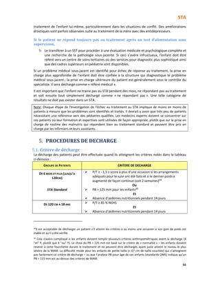 STA
66
traitement de l’enfant lui-même, particulièrement dans les situations de conflit. Des améliorations
drastiques sont parfois observées suite au traitement de la mère avec des antidépresseurs.
Si le patient ne répond toujours pas au traitement après un test d’alimentation sous
supervision,
Le transférer à un SST pour procéder à une évaluation médicale et psychologique complète et
une recherche de la pathologie sous-jacente. Si ceci s’avère infructueux, l'enfant doit être
référé vers un centre de soins tertiaires où des services pour diagnostic plus sophistiqué ainsi
que des cadres supérieurs en pédiatrie sont disponibles.
Si un problème médical sous-jacent est identifié pour échec de réponse au traitement, la prise en
charge plus approfondie de l'enfant doit être confiée à la structure qui diagnostique le problème
médical sous-jacent ; la prise en charge ultérieure du patient est généralement sous le contrôle du
spécialiste. Il sera déchargé comme « référé médical ».
Il est important que l’enfant ne traine pas au STA pendant des mois, ne répondant pas au traitement
et soit ensuite tout simplement déchargé comme « ne répondant pas ». Une telle catégorie de
résultats ne doit pas exister dans un STA.
Note: Chaque étape de l'investigation de l'échec au traitement au STA implique de moins en moins de
patients à mesure que les problèmes sont identifiés et traités. Il devrait y avoir que très peu de patients
nécessitant une référence vers des pédiatres qualifiés. Les médecins experts doivent se concentrer sur
ces patients où leur formation et expertises sont utilisées de façon appropriée, plutôt que sur la prise en
charge de routine des malnutris qui répondent bien au traitement standard et peuvent être pris en
charge par les infirmiers et leurs assistants. .
5. PROCEDURES DE DECHARGE
5.1. Critère de décharge
La décharge des patients peut être effectuée quand ils atteignent les critères notés dans le tableau
ci-dessous :
GROUPE DE PATIENTS CRITERE DE DECHARGE
DE 6 MOIS ET PLUS (JUSQU’A
120CM)
STA Standard
P/T ≥ - 1,5 z-score à plus d’une occasion si les arrangements
adéquats pour le suivi ont été faits et si le dernier poids a
augmenté de façon continue (soit 2 semaines)34
Ou
PB > 125 mm pour les enfants35
Et
Absence d’œdèmes nutritionnels pendant 14 jours
DE 120 CM A 18 ANS
P/T ≥ 85 % NCHS
Et
Absence d’œdèmes nutritionnels pendant 14 jours
34
Il est acceptable de décharger un patient s’il atteint les critères à au moins une occasion si son gain de poids est
stable et qu’il a été vérifié.
35 Cela s’avère compliqué si les enfants doivent remplir plusieurs critères anthropométriques avant la décharge (X
"et" Y, plutôt que X "ou" Y). Le choix du PB > 125 mm est basé sur le critère de « normalité » – les enfants doivent
revenir à cette fourchette durant le traitement et ne peuvent être déchargés ayant juste atteint le niveau le plus
sévère de la MAM. La difficulté réside pour les enfants de petite taille (< 67 cm de taille couchée) qui n’atteignent
pas facilement ce critère de décharge – vu que l’analyse PB-pour-âge de ces enfants (standards OMS) indique qu’un
PB > 115 mm est au-dessus des critères de MAM.
 