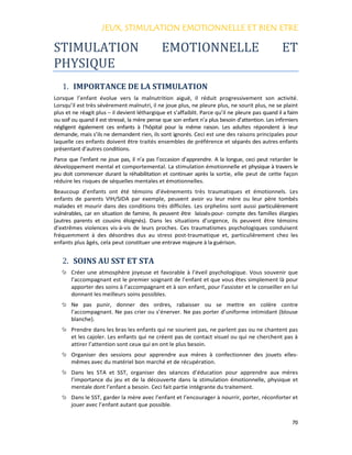 JEUX, STIMULATION EMOTIONNELLE ET BIEN ETREJEUX, STIMULATION EMOTIONNELLE ET BIEN ETREJEUX, STIMULATION EMOTIONNELLE ET BIEN ETREJEUX, STIMULATION EMOTIONNELLE ET BIEN ETRE
70
STIMULATION EMOTIONNELLE ET
PHYSIQUE
1. IMPORTANCE DE LA STIMULATION
Lorsque l’enfant évolue vers la malnutrition aiguë, il réduit progressivement son activité.
Lorsqu’il est très sévèrement malnutri, il ne joue plus, ne pleure plus, ne sourit plus, ne se plaint
plus et ne réagit plus – il devient léthargique et s’affaiblit. Parce qu’il ne pleure pas quand il a faim
ou soif ou quand il est stressé, la mère pense que son enfant n’a plus besoin d’attention. Les infirmiers
négligent également ces enfants à l’hôpital pour la même raison. Les adultes répondent à leur
demande, mais s’ils ne demandent rien, ils sont ignorés. Ceci est une des raisons principales pour
laquelle ces enfants doivent être traités ensembles de préférence et séparés des autres enfants
présentant d’autres conditions.
Parce que l’enfant ne joue pas, il n’a pas l’occasion d’apprendre. A la longue, ceci peut retarder le
développement mental et comportemental. La stimulation émotionnelle et physique à travers le
jeu doit commencer durant la réhabilitation et continuer après la sortie, elle peut de cette façon
réduire les risques de séquelles mentales et émotionnelles.
Beaucoup d’enfants ont été témoins d’évènements très traumatiques et émotionnels. Les
enfants de parents VIH/SIDA par exemple, peuvent avoir vu leur mère ou leur père tombés
malades et mourir dans des conditions très difficiles. Les orphelins sont aussi particulièrement
vulnérables, car en situation de famine, ils peuvent être laissés-pour- compte des familles élargies
(autres parents et cousins éloignés). Dans les situations d’urgence, ils peuvent être témoins
d’extrêmes violences vis-à-vis de leurs proches. Ces traumatismes psychologiques conduisent
fréquemment à des désordres dus au stress post-traumatique et, particulièrement chez les
enfants plus âgés, cela peut constituer une entrave majeure à la guérison.
2. SOINS AU SST ET STA
Créer une atmosphère joyeuse et favorable à l’éveil psychologique. Vous souvenir que
l’accompagnant est le premier soignant de l’enfant et que vous êtes simplement là pour
apporter des soins à l’accompagnant et à son enfant, pour l’assister et le conseiller en lui
donnant les meilleurs soins possibles.
Ne pas punir, donner des ordres, rabaisser ou se mettre en colère contre
l’accompagnant. Ne pas crier ou s’énerver. Ne pas porter d’uniforme intimidant (blouse
blanche).
Prendre dans les bras les enfants qui ne sourient pas, ne parlent pas ou ne chantent pas
et les cajoler. Les enfants qui ne créent pas de contact visuel ou qui ne cherchent pas à
attirer l’attention sont ceux qui en ont le plus besoin.
Organiser des sessions pour apprendre aux mères à confectionner des jouets elles-
mêmes avec du matériel bon marché et de récupération.
Dans les STA et SST, organiser des séances d’éducation pour apprendre aux mères
l’importance du jeu et de la découverte dans la stimulation émotionnelle, physique et
mentale dont l’enfant a besoin. Ceci fait partie intégrante du traitement.
Dans le SST, garder la mère avec l’enfant et l’encourager à nourrir, porter, réconforter et
jouer avec l’enfant autant que possible.
 