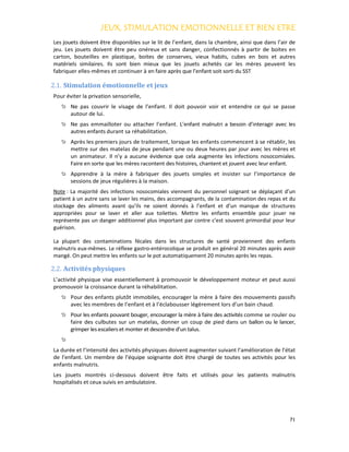 JEUX, STIMULATION EMOTIONNELLE ET BIEN ETREJEUX, STIMULATION EMOTIONNELLE ET BIEN ETREJEUX, STIMULATION EMOTIONNELLE ET BIEN ETREJEUX, STIMULATION EMOTIONNELLE ET BIEN ETRE
71
Les jouets doivent être disponibles sur le lit de l’enfant, dans la chambre, ainsi que dans l’air de
jeu. Les jouets doivent être peu onéreux et sans danger, confectionnés à partir de boites en
carton, bouteilles en plastique, boites de conserves, vieux habits, cubes en bois et autres
matériels similaires. Ils sont bien mieux que les jouets achetés car les mères peuvent les
fabriquer elles-mêmes et continuer à en faire après que l’enfant soit sorti du SST
2.1. Stimulation émotionnelle et jeux
Pour éviter la privation sensorielle,
Ne pas couvrir le visage de l’enfant. Il doit pouvoir voir et entendre ce qui se passe
autour de lui.
Ne pas emmailloter ou attacher l’enfant. L’enfant malnutri a besoin d’interagir avec les
autres enfants durant sa réhabilitation.
Après les premiers jours de traitement, lorsque les enfants commencent à se rétablir, les
mettre sur des matelas de jeux pendant une ou deux heures par jour avec les mères et
un animateur. Il n’y a aucune évidence que cela augmente les infections nosocomiales.
Faire en sorte que les mères racontent des histoires, chantent et jouent avec leur enfant.
Apprendre à la mère à fabriquer des jouets simples et insister sur l’importance de
sessions de jeux régulières à la maison.
Note : La majorité des infections nosocomiales viennent du personnel soignant se déplaçant d’un
patient à un autre sans se laver les mains, des accompagnants, de la contamination des repas et du
stockage des aliments avant qu’ils ne soient donnés à l’enfant et d’un manque de structures
appropriées pour se laver et aller aux toilettes. Mettre les enfants ensemble pour jouer ne
représente pas un danger additionnel plus important par contre c’est souvent primordial pour leur
guérison.
La plupart des contaminations fécales dans les structures de santé proviennent des enfants
malnutris eux-mêmes. Le réflexe gastro-entérocolique se produit en général 20 minutes après avoir
mangé. On peut mettre les enfants sur le pot automatiquement 20 minutes après les repas.
2.2. Activités physiques
L’activité physique vise essentiellement à promouvoir le développement moteur et peut aussi
promouvoir la croissance durant la réhabilitation.
Pour des enfants plutôt immobiles, encourager la mère à faire des mouvements passifs
avec les membres de l’enfant et à l’éclabousser légèrement lors d’un bain chaud.
Pour les enfants pouvant bouger, encourager la mère à faire des activités comme se rouler ou
faire des culbutes sur un matelas, donner un coup de pied dans un ballon ou le lancer,
grimper les escaliers et monter et descendre d’un talus.
La durée et l’intensité des activités physiques doivent augmenter suivant l’amélioration de l’état
de l’enfant. Un membre de l’équipe soignante doit être chargé de toutes ses activités pour les
enfants malnutris.
Les jouets montrés ci-dessous doivent être faits et utilisés pour les patients malnutris
hospitalisés et ceux suivis en ambulatoire.
 