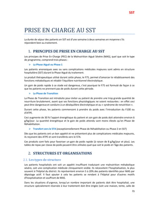 SST
73
PRISE EN CHARGE AU SST
La durée de séjour des patients en SST est d’une semaine à deux semaines en moyenne s’ils
répondent bien au traitement.
1. PRINCIPES DE PRISE EN CHARGE AU SST
Les principes de Prise En Charge (PEC) de la Malnutrition Aiguë Sévère (MAS), quel que soit le type
de programme, comprend trois phases :
La Phase Aiguë ou Phase 1
Les patients anorexiques avec ou sans complications médicales majeures sont admis en structure
hospitalière (SST) durant la Phase Aiguë du traitement.
Le produit thérapeutique utilisé durant cette phase, le F75, permet d’amorcer le rétablissement des
fonctions métaboliques et rétablir l’équilibre nutritionnel électrolytique.
Un gain de poids rapide à ce stade est dangereux, c’est pourquoi le F75 est formulé de façon à ce
que les patients ne prennent pas de poids durant cette période.
La Phase de Transition
La Phase de Transition est introduite pour éviter au patient de prendre une trop grande quantité de
nourriture brutalement, avant que ses fonctions physiologiques ne soient restaurées : en effet ceci
peut être dangereux et conduire à un déséquilibre électrolytique et au « syndrome de renutrition ».
Durant cette phase, les patients commencent à prendre du poids avec l’introduction du F100 ou
d’ATPE.
Ceci augmente de 30 % l’apport énergétique du patient et son gain de poids doit atteindre environ 6
g/kg/jour. La quantité énergétique et le gain de poids attendu sont moins élevés qu’en Phase de
Réhabilitation.
Transfert vers le STA (exceptionnellement Phase de Réhabilitation ou Phase 2 en SST)
Dès que les patients ont un bon appétit et ne présentent plus de complications médicales majeures,
ils reçoivent des ATPE et sont transférés vers le STA.
Ces produits sont faits pour favoriser un gain de poids rapide (à raison de 8 g/kg/jour et plus). Les
tables de repas par classe de poids peuvent être utilisées quel que soit le poids et l’âge des patients.
2. STRUCTURES ET ORGANISATIONS
2.1. Les types de structure
Les patients hospitalisés ont soit un appétit insuffisant traduisant une malnutrition métabolique
sévère, soit une complication médicale cliniquement visible. Ils nécessitent l’hospitalisation, le plus
souvent à l’hôpital du district. Ils représentent environ 5 à 20% des patients identifiés pour MAS par
dépistage actif. Il faut ajouter à cela les patients se rendant à l’hôpital pour d’autres motifs
d’hospitalisation et souffrant de MAS.
Dans les situations d’urgence, lorsqu’un nombre important de patients doit être hospitalisé, une
structure spécialement réservée à leur traitement doit être érigée (soit une maison, tente, salle de
 