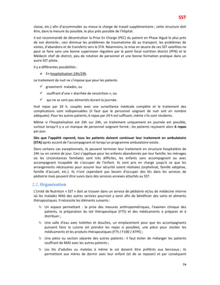 SST
74
classe, etc.) afin d’accommoder au mieux la charge de travail supplémentaire ; cette structure doit
être, dans la mesure du possible, le plus près possible de l’hôpital.
Il est recommandé de décentraliser la Prise En Charge (PEC) du patient en Phase Aiguë le plus près
de son domicile ; ceci diminue les problèmes de traumatisme dû au transport, les problèmes de
visites, d’abandons et de transferts vers le STA. Néanmoins, la mise en œuvre de ces SST satellites ne
peut se faire sans une bonne supervision régulière par le point focal nutrition district (PFN) et le
Médecin chef de district, peu de rotation de personnel et une bonne formation pratique dans un
autre SST pilote.
Il y a différentes possibilités :
En hospitalisation 24h/24h
Le traitement de nuit ne s’impose que pour les patients
gravement malades, ou
souffrant d’une « diarrhée de renutrition », ou
qui ne se sont pas alimentés durant la journée.
Huit repas par 24 h, couplés avec une surveillance médicale complète et le traitement des
complications sont indispensables (il faut que le personnel soignant de nuit soit en nombre
adéquate). Pour les autres patients, 6 repas par 24 h est suffisant, même s’ils sont résidents.
Même si l’hospitalisation est 24h sur 24h, un traitement uniquement en journée est possible,
surtout lorsqu’il y a un manque de personnel soignant formé ; les patients reçoivent alors 6 repas
par jour.
Dès que l’appétit reprend, tous les patients doivent continuer leur traitement en ambulatoire
(STA) après accord de l’accompagnant et lorsqu’un programme ambulatoire existe.
Dans certains cas exceptionnels, ils peuvent terminer leur traitement en structure hospitalière de
24h ou en centre de jour. Ceci s’applique pour les enfants abandonnés par leur famille, les ménages
où les circonstances familiales sont très difficiles, les enfants sans accompagnant ou avec
accompagnant incapable de s’occuper de l’enfant. Ils sont pris en charge jusqu’à ce que les
arrangements nécessaires pour assurer leur sécurité soient réalisées (orphelinat, famille adoptive,
famille d’accueil, etc.). Ils n’ont cependant pas besoin d’occuper des lits dans les services de
pédiatrie mais peuvent être suivis dans des services annexes attachés au SST.
2.2. Organisation
L’Unité de Nutrition « SST » doit se trouver dans un service de pédiatrie et/ou de médecine interne
où les malades MAS des autres services pourront y venir afin de bénéficier des soins et aliments
thérapeutiques. Il nécessite les éléments suivants :
Un espace permettant : la prise des mesures anthropométriques, l’examen clinique des
patients, la préparation du lait thérapeutique (F75) et des médicaments à préparer et à
distribuer ;
Une salle d’eau avec toilettes et douches, un emplacement pour que les accompagnants
puissent faire la cuisine (et prendre les repas si possible), une pièce pour stocker les
médicaments et les produits thérapeutiques (F75 / F100 / ATPE) ;
Une pièce ou section séparée des autres patients : il faut éviter de mélanger les patients
souffrant de MAS avec les autres patients ;
Les lits d’adultes ou matelas à même le sol doivent être préférés aux berceaux ; ils
permettent aux mères de dormir avec leur enfant (et de se reposer) et par conséquent
 