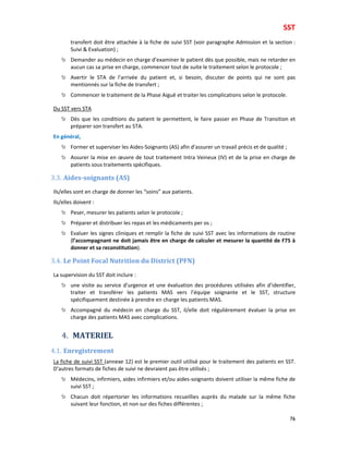 SST
76
transfert doit être attachée à la fiche de suivi SST (voir paragraphe Admission et la section :
Suivi & Evaluation) ;
Demander au médecin en charge d’examiner le patient dès que possible, mais ne retarder en
aucun cas sa prise en charge, commencer tout de suite le traitement selon le protocole ;
Avertir le STA de l’arrivée du patient et, si besoin, discuter de points qui ne sont pas
mentionnés sur la fiche de transfert ;
Commencer le traitement de la Phase Aiguë et traiter les complications selon le protocole.
Du SST vers STA
Dès que les conditions du patient le permettent, le faire passer en Phase de Transition et
préparer son transfert au STA.
En général,
Former et superviser les Aides-Soignants (AS) afin d’assurer un travail précis et de qualité ;
Assurer la mise en œuvre de tout traitement Intra Veineux (IV) et de la prise en charge de
patients sous traitements spécifiques.
3.3. Aides-soignants (AS)
Ils/elles sont en charge de donner les “soins” aux patients.
Ils/elles doivent :
Peser, mesurer les patients selon le protocole ;
Préparer et distribuer les repas et les médicaments per os ;
Evaluer les signes cliniques et remplir la fiche de suivi SST avec les informations de routine
(l’accompagnant ne doit jamais être en charge de calculer et mesurer la quantité de F75 à
donner et sa reconstitution).
3.4. Le Point Focal Nutrition du District (PFN)
La supervision du SST doit inclure :
une visite au service d’urgence et une évaluation des procédures utilisées afin d’identifier,
traiter et transférer les patients MAS vers l’équipe soignante et le SST, structure
spécifiquement destinée à prendre en charge les patients MAS.
Accompagné du médecin en charge du SST, il/elle doit régulièrement évaluer la prise en
charge des patients MAS avec complications.
4. MATERIEL
4.1. Enregistrement
La fiche de suivi SST (annexe 12) est le premier outil utilisé pour le traitement des patients en SST.
D’autres formats de fiches de suivi ne devraient pas être utilisés ;
Médecins, infirmiers, aides infirmiers et/ou aides-soignants doivent utiliser la même fiche de
suivi SST ;
Chacun doit répertorier les informations recueillies auprès du malade sur la même fiche
suivant leur fonction, et non sur des fiches différentes ;
 