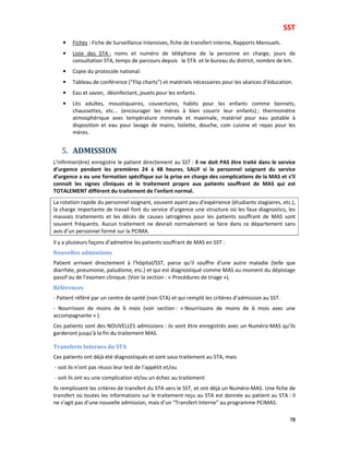 SST
78
• Fiches : Fiche de Surveillance Intensives, fiche de transfert interne, Rapports Mensuels.
• Liste des STA : noms et numéro de téléphone de la personne en charge, jours de
consultation STA, temps de parcours depuis le STA et le bureau du district, nombre de km.
• Copie du protocole national.
• Tableau de conférence (“Flip charts”) et matériels nécessaires pour les séances d’éducation.
• Eau et savon, désinfectant, jouets pour les enfants.
• Lits adultes, moustiquaires, couvertures, habits pour les enfants comme bonnets,
chaussettes, etc... (encourager les mères à bien couvrir leur enfants) ; thermomètre
atmosphérique avec température minimale et maximale, matériel pour eau potable à
disposition et eau pour lavage de mains, toilette, douche, coin cuisine et repas pour les
mères.
5. ADMISSION
L’infirmier(ère) enregistre le patient directement au SST : il ne doit PAS être traité dans le service
d’urgence pendant les premières 24 à 48 heures, SAUF si le personnel soignant du service
d’urgence a eu une formation spécifique sur la prise en charge des complications de la MAS et s’il
connait les signes cliniques et le traitement propre aux patients souffrant de MAS qui est
TOTALEMENT différent du traitement de l’enfant normal.
La rotation rapide du personnel soignant, souvent ayant peu d’expérience (étudiants stagiaires, etc.),
la charge importante de travail font du service d’urgence une structure où les faux diagnostics, les
mauvais traitements et les décès de causes iatrogènes pour les patients souffrant de MAS sont
souvent fréquents. Aucun traitement ne devrait normalement se faire dans ce département sans
avis d’un personnel formé sur la PCIMA.
Il y a plusieurs façons d’admettre les patients souffrant de MAS en SST :
Nouvelles admissions
Patient arrivant directement à l’hôpital/SST, parce qu’il souffre d’une autre maladie (telle que
diarrhée, pneumonie, paludisme, etc.) et qui est diagnostiqué comme MAS au moment du dépistage
passif ou de l’examen clinique. (Voir la section : « Procédures de triage »).
Références
- Patient référé par un centre de santé (non-STA) et qui remplit les critères d’admission au SST.
- Nourrisson de moins de 6 mois (voir section : « Nourrissons de moins de 6 mois avec une
accompagnante » ).
Ces patients sont des NOUVELLES admissions : ils vont être enregistrés avec un Numéro-MAS qu’ils
garderont jusqu’à la fin du traitement MAS.
Transferts Internes du STA
Ces patients ont déjà été diagnostiqués et sont sous traitement au STA, mais
- soit ils n’ont pas réussi leur test de l’appétit et/ou
- soit ils ont eu une complication et/ou un échec au traitement
Ils remplissent les critères de transfert du STA vers le SST, et ont déjà un Numéro-MAS. Une fiche de
transfert où toutes les informations sur le traitement reçu au STA est donnée au patient au STA : il
ne s’agit pas d’une nouvelle admission, mais d’un “Transfert Interne” au programme PCIMAS.
 