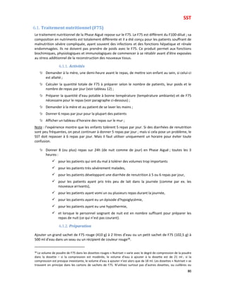SST
80
6.1. Traitement nutritionnel (F75)
Le traitement nutritionnel de la Phase Aiguë repose sur le F75. Le F75 est différent du F100-dilué ; sa
composition en nutriments est totalement différente et il a été conçu pour les patients souffrant de
malnutrition sévère compliquée, ayant souvent des infections et des fonctions hépatique et rénale
endommagées. Ils ne doivent pas prendre de poids avec le F75. Ce produit permet aux fonctions
biochimiques, physiologiques et immunologiques de commencer à se rétablir avant d’être exposées
au stress additionnel de la reconstruction des nouveaux tissus.
6.1.1. Activités
Demander à la mère, une demi-heure avant le repas, de mettre son enfant au sein, si celui-ci
est allaité ;
Calculer la quantité totale de F75 à préparer selon le nombre de patients, leur poids et le
nombre de repas par jour (voir tableau 12) ;
Préparer la quantité d’eau potable à bonne température (température ambiante) et de F75
nécessaire pour le repas (voir paragraphe ci-dessous) ;
Demander à la mère et au patient de se laver les mains ;
Donner 6 repas par jour pour la plupart des patients
Afficher un tableau d’horaire des repas sur le mur ;
Note : l’expérience montre que les enfants tolèrent 5 repas par jour. Si des diarrhées de renutrition
sont peu fréquentes, on peut continuer à donner 5 repas par jour ; mais si cela pose un problème, le
SST doit repasser à 6 repas par jour. Mais il faut utiliser uniquement un horaire pour éviter toute
confusion.
Donner 8 (ou plus) repas sur 24h (de nuit comme de jour) en Phase Aiguë ; toutes les 3
heures :
pour les patients qui ont du mal à tolérer des volumes trop importants
pour les patients très sévèrement malades,
pour les patients développant une diarrhée de renutrition à 5 ou 6 repas par jour,
pour les patients ayant pris très peu de lait dans la journée (comme par ex. les
nouveaux arrivants),
pour les patients ayant vomi un ou plusieurs repas durant la journée,
pour les patients ayant eu un épisode d’hypoglycémie,
pour les patients ayant eu une hypothermie,
et lorsque le personnel soignant de nuit est en nombre suffisant pour préparer les
repas de nuit (ce qui n’est pas courant).
6.1.2. Préparation
Ajouter un grand sachet de F75 rouge (410 g) à 2 litres d’eau ou un petit sachet de F75 (102,5 g) à
500 ml d’eau dans un seau ou un récipient de couleur rouge38.
38
Le volume de poudre de F75 dans les dosettes rouges « Nutriset » varie avec le degré de compression de la poudre
dans la dosette – si la compression est modérée, le volume d’eau à ajouter à la dosette est de 21 ml ; si la
compression est presque inexistante, le volume d’eau à ajouter n’est alors que de 18 ml. Les dosettes « Nutriset » se
trouvent en principe dans les cartons de sachets de F75. N’utilisez surtout pas d’autres dosettes, ou cuillères ou
 