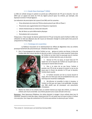 SST
82
6.1.4. Sonde Naso-Gastrique39 (SNG)
La SNG est utilisée lorsque le patient ne prend pas suffisamment de F75 par la bouche. Ceci est
défini par un apport de moins de 75 % du régime prescrit (pour les enfants, par exemple, cela
équivaut à environ 75 Kcal/ kg/jour).
Les indications de prescription de la pose d’une SNG sont les suivantes :
o Prise alimentaire de moins de 75% du volume prescrit par 24h en Phase 1
o Pneumonie avec augmentation de la fréquence respiratoire
o Lésions douloureuses au niveau de la bouche
o Bec de lièvre ou autre déformation physique
o Perturbation de la conscience
Chaque jour, il faut essayer de donner patiemment le F75 par la bouche avant d’utiliser la SNG. Son
utilisation ne doit pas dépasser plus de 3 jours (si nécessaire changer la sonde après trois jours) et
uniquement en Phase Aiguë.
6.1.5. Technique de renutrition
La faiblesse musculaire et le ralentissement du réflexe de déglutition chez ces enfants
provoque facilement des pneumonies par inhalation (fausses routes).
Dire à l’accompagnant de mettre l’enfant sur ses genoux et contre son thorax. Le bras de
l’enfant doit être coincé derrière le dos de sa mère. Le bras de la mère encercle l’autre bras
de l’enfant et sa main tient la soucoupe sous le menton
de l’enfant. L’enfant doit être assis, le dos droit.
Donner le F75 à la tasse, et toute fuite de F75
rejeté hors de la bouche de l’enfant est recueilli dans la
soucoupe et reversé dans la tasse.
Dire à la mère de ne pas forcer l’enfant à
prendre son F75 et de ne jamais lui pincer le nez ou les
joues pour le forcer de prendre le F75 par la bouche,
l’enfant étant couché.
Si l’enfant recrache son lait ou tousse durant le
repas, dire à la mère que cela est probablement dû à une
technique de renutrition inadéquate.
Ré-informer et conseiller la mère à nouveau. si
l’enfant ne finit pas son repas Il est préférable de poser
une SNG plutôt que de provoquer une pneumonie
d’inhalation.
Mettre les mères et les enfants dans un endroit réservé aux repas des enfants, où mères et
enfants sont réunis ensemble. Les enfants peuvent ainsi s’auto-stimuler entre eux.
Remarque : Dans beaucoup d’hôpitaux, les mères donnent à manger à leurs enfants dans leur lit
individuel. Souvent le reste des repas, notamment de F75, est caché sous le lit par la mère si l’enfant
n’en veut plus. Ceci risque de contaminer le F75 et de sous-estimer le volume pris par l’enfant.
39Voir annexe 15 : Comment poser une Sonde Naso-Gastrique (SNG)
 