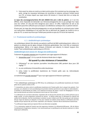SST
83
Faire assoir les mères en rond ou en demi-cercle autour d’un assistant qui les encourage, leur
parle, corrige les mauvaises techniques de renutrition et observe comment l’enfant prend
son F75. Le temps imparti aux repas (entre 30 minutes à 1 heure) doit être un temps de
socialisation.
Le repas des accompagnants/mères NE doit JAMAIS être pris à côté du patient, car il est très
difficile, sinon impossible de demander aux mères/accompagnantes de ne pas partager leur repas
avec leur enfant. Or cela peut être dangereux pour celui-ci. En effet, l’adjonction de sels ou de
condiments peut être suffisante pour provoquer une défaillance cardiaque chez un patient malnutri.
D’autre part, les repas des mères/accompagnantes ne sont pas équilibrés en nutriments pour traiter
une malnutrition métabolique et ceci peut être fait au détriment de l’appétit de l’enfant et de sa
prise du F75. La seule nourriture que l’enfant peut prendre en plus du F75 est le lait maternel.
6.2. Traitement médical systématique
6.2.1. Antibiothérapie systématique
Les antibiotiques doivent être donnés aux patients souffrant de MAS systématiquement, même si le
patient ne présente pas de signes cliniques d’infections généralisées. Ceci n’est PAS un traitement
prophylactique. Même si les signes cliniques d’infection sont absents, ils doivent toujours être
traités.40
(voir antibiothérapie systématique en STA 4.2).
Antibiothérapie (voir annexe 26 : Dosages des médicaments)
Traitement de première intention pour les patients sans signe apparent d’infection :
Amoxicilline orale41
s’il n’y a pas de résistance élevée dans la région
OU quand il y a des résistances à l’amoxicilline
Céfotaxime42
en une injection journalière Intra-Musculaire (IM) pendant deux jours (50
mg/kg) 43,44
ou une combinaison d’amoxicilline-acide clavulanique
et/ou traiter la prolifération bactérienne de l’intestin grêle avec du métronidazole
(10mg/kg/j)
Le traitement de seconde intention4546
pour tout signe apparent d’infection systémique :
40
Voir antibiothérapie systématique en STA 4.2.sur les antibiotiques et la prolifération bactérienne de l’intestin
grêle chez les patients traités en STA.
41
L’amoxicilline est active contre la prolifération bactérienne de l’intestin grêle chez la plupart des patients. C’est
pourquoi, son utilisation en tant qu’antibiotique de première intention permet de ne pas utiliser le métronidazole –
si toutefois le métronidazole est utilisé, il est important de donner des doses à raison de 10mg/kg/jour et non la
dose normale donnée aux enfants normalement nourris (qui est 3 fois la dose).
42
La Céftriaxone est une bonne alternative. Cependant elle ne doit pas être donnée avec la même perfusion que le
Ringer Lactate ou autre préparation contenant du calcium. Le diluant utilisé pour la céftriaxone en injection IM
contient de la lidocaïne. Une fois reconstituée, la solution ne peut s’utiliser qu’en IM, mais jamais par voie veineuse
(IV) par risque de réaction à la lidocaïne. Si l’eau pour injection est utilisée comme diluant, la céftriaxone peut être
injectée soit par injection IM, soit IV lente. Cependant, sans lidocaïne, l’injection IM est extrêmement douloureuse.
43
La céftriaxone longue durée par injection IM est une alternative acceptable.
44
Il y a colonisation rapide de l’intestin avec des organismes résistants à la céfotaxime/céftriaxone. Afin de réduire
l’envahissement d’organismes résistants, il est recommandé que la ciprofloxacine soit donnée oralement en même
temps que la céfotaxime.
 