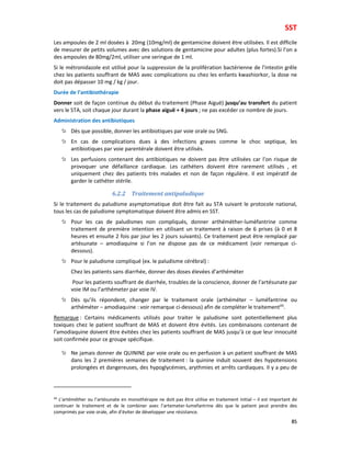 SST
85
Les ampoules de 2 ml dosées à 20mg (10mg/ml) de gentamicine doivent être utilisées. Il est difficile
de mesurer de petits volumes avec des solutions de gentamicine pour adultes (plus fortes).Si l’on a
des ampoules de 80mg/2ml, utiliser une seringue de 1 ml.
Si le métronidazole est utilisé pour la suppression de la prolifération bactérienne de l’intestin grêle
chez les patients souffrant de MAS avec complications ou chez les enfants kwashiorkor, la dose ne
doit pas dépasser 10 mg / kg / jour.
Durée de l’antibiothérapie
Donner soit de façon continue du début du traitement (Phase Aiguë) jusqu’au transfert du patient
vers le STA, soit chaque jour durant la phase aiguë + 4 jours ; ne pas excéder ce nombre de jours.
Administration des antibiotiques
Dès que possible, donner les antibiotiques par voie orale ou SNG.
En cas de complications dues à des infections graves comme le choc septique, les
antibiotiques par voie parentérale doivent être utilisés.
Les perfusions contenant des antibiotiques ne doivent pas être utilisées car l’on risque de
provoquer une défaillance cardiaque. Les cathéters doivent être rarement utilisés , et
uniquement chez des patients très malades et non de façon régulière. Il est impératif de
garder le cathéter stérile.
6.2.2 Traitement antipaludique
Si le traitement du paludisme asymptomatique doit être fait au STA suivant le protocole national,
tous les cas de paludisme symptomatique doivent être admis en SST.
Pour les cas de paludismes non compliqués, donner arthéméther-luméfantrine comme
traitement de première intention en utilisant un traitement à raison de 6 prises (à 0 et 8
heures et ensuite 2 fois par jour les 2 jours suivants). Ce traitement peut être remplacé par
artésunate – amodiaquine si l’on ne dispose pas de ce médicament (voir remarque ci-
dessous).
Pour le paludisme compliqué (ex. le paludisme cérébral) :
Chez les patients sans diarrhée, donner des doses élevées d’arthéméter
Pour les patients souffrant de diarrhée, troubles de la conscience, donner de l’artésunate par
voie IM ou l’arthémeter par voie IV.
Dès qu’ils répondent, changer par le traitement orale (arthéméter – luméfantrine ou
arthéméter – amodiaquine : voir remarque ci-dessous) afin de compléter le traitement49
.
Remarque : Certains médicaments utilisés pour traiter le paludisme sont potentiellement plus
toxiques chez le patient souffrant de MAS et doivent être évités. Les combinaisons contenant de
l’amodiaquine doivent être évitées chez les patients souffrant de MAS jusqu’à ce que leur innocuité
soit confirmée pour ce groupe spécifique.
Ne jamais donner de QUININE par voie orale ou en perfusion à un patient souffrant de MAS
dans les 2 premières semaines de traitement : la quinine induit souvent des hypotensions
prolongées et dangereuses, des hypoglycémies, arythmies et arrêts cardiaques. Il y a peu de
49
L’artéméther ou l’artésunate en monothérapie ne doit pas être utilise en traitement initial – il est important de
continuer le traitement et de le combiner avec l’artemeter-lumefantrine dès que le patient peut prendre des
comprimés par voie orale, afin d’éviter de développer une résistance.
 