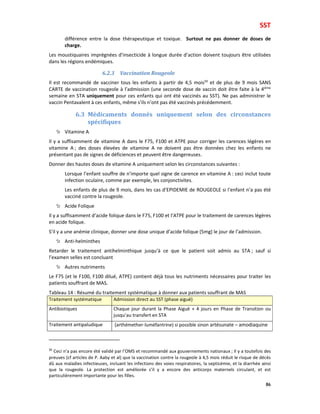 SST
86
différence entre la dose thérapeutique et toxique. Surtout ne pas donner de doses de
charge.
Les moustiquaires imprégnées d’insecticide à longue durée d’action doivent toujours être utilisées
dans les régions endémiques.
6.2.3 Vaccination Rougeole
Il est recommandé de vacciner tous les enfants à partir de 4,5 mois50
et de plus de 9 mois SANS
CARTE de vaccination rougeole à l’admission (une seconde dose de vaccin doit être faite à la 4ième
semaine en STA uniquement pour ces enfants qui ont été vaccinés au SST). Ne pas administrer le
vaccin Pentavalent à ces enfants, même s’ils n’ont pas été vaccinés précédemment.
6.3 Médicaments donnés uniquement selon des circonstances
spécifiques
Vitamine A
Il y a suffisamment de vitamine A dans le F75, F100 et ATPE pour corriger les carences légères en
vitamine A ; des doses élevées de vitamine A ne doivent pas être données chez les enfants ne
présentant pas de signes de déficiences et peuvent être dangereuses.
Donner des hautes doses de vitamine A uniquement selon les circonstances suivantes :
Lorsque l’enfant souffre de n’importe quel signe de carence en vitamine A : ceci inclut toute
infection oculaire, comme par exemple, les conjonctivites.
Les enfants de plus de 9 mois, dans les cas d’EPIDEMIE de ROUGEOLE si l’enfant n’a pas été
vacciné contre la rougeole.
Acide Folique
Il y a suffisamment d’acide folique dans le F75, F100 et l’ATPE pour le traitement de carences légères
en acide folique.
S’il y a une anémie clinique, donner une dose unique d’acide folique (5mg) le jour de l’admission.
Anti-helminthes
Retarder le traitement antihelminthique jusqu’à ce que le patient soit admis au STA ; sauf si
l’examen selles est concluant
Autres nutriments
Le F75 (et le F100, F100 dilué, ATPE) contient déjà tous les nutriments nécessaires pour traiter les
patients souffrant de MAS.
Tableau 14 : Résumé du traitement systématique à donner aux patients souffrant de MAS
Traitement systématique Admission direct au SST (phase aiguë)
Antibiotiques Chaque jour durant la Phase Aiguë + 4 jours en Phase de Transition ou
jusqu’au transfert en STA
Traitement antipaludique (arthémether-luméfantrine) si possible sinon artésunate – amodiaquine
50
Ceci n’a pas encore été validé par l’OMS et recommandé aux gouvernements nationaux ; Il y a toutefois des
preuves (cf articles de P. Aaby et al) que la vaccination contre la rougeole à 4,5 mois réduit le risque de décès
dû aux maladies infectieuses, incluant les infections des voies respiratoires, la septicémie, et la diarrhée ainsi
que la rougeole. La protection est améliorée s’il y a encore des anticorps maternels circulant, et est
particulièrement importante pour les filles.
 