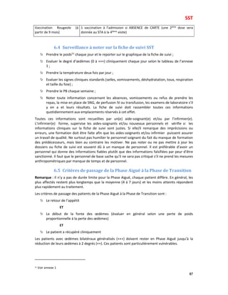 SST
87
Vaccination Rougeole (à
partir de 9 mois)
1 vaccination à l’admission si ABSENCE de CARTE (une 2ème dose sera
donnée au STA à la 4ième visite)
6.4 Surveillance à noter sur la fiche de suivi SST
Prendre le poids51
chaque jour et le reporter sur le graphique de la fiche de suivi ;
Evaluer le degré d’œdèmes (0 à +++) cliniquement chaque jour selon le tableau de l’annexe
1 ;
Prendre la température deux fois par jour ;
Evaluer les signes cliniques standards (selles, vomissements, déshydratation, toux, respiration
et taille du foie) ;
Prendre le PB chaque semaine ;
Noter toute information concernant les absences, vomissements ou refus de prendre les
repas, la mise en place de SNG, de perfusion IV ou transfusion, les examens de laboratoire s’il
y en a et leurs résultats. La fiche de suivi doit rassembler toutes ces informations
quotidiennement aux emplacements réservés à cet effet.
Toutes ces informations sont recueillies par un(e) aide-soignant(e) et/ou par l’infirmier(e).
L’infirmier(e) forme, supervise les aides-soignants et/ou nouveaux personnels et vérifie si les
informations cliniques sur la fiche de suivi sont justes. Si elle/il remarque des imprécisions ou
erreurs, une formation doit être faite afin que les aides-soignants et/ou infirmier puissent assurer
un travail de qualité. Ne surtout pas humilier le personnel soignant du fait du manque de formation
des prédécesseurs, mais bien au contraire les motiver. Ne pas noter ou ne pas mettre à jour les
dossiers ou fiche de suivi est souvent dû à un manque de personnel. Il est préférable d’avoir un
personnel qui donne des informations fiables plutôt que des informations falsifiées par peur d’être
sanctionné. Il faut que le personnel de base sache qu’il ne sera pas critiqué s’il ne prend les mesures
anthropométriques par manque de temps et de personnel.
6.5 Critères de passage de la Phase Aiguë à la Phase de Transition
Remarque : Il n’y a pas de durée limite pour la Phase Aiguë, chaque patient diffère. En général, les
plus affectés restent plus longtemps que la moyenne (4 à 7 jours) et les moins atteints répondent
plus rapidement au traitement.
Les critères de passage des patients de la Phase Aiguë à la Phase de Transition sont :
Le retour de l’appétit
ET
Le début de la fonte des œdèmes (évaluer en général selon une perte de poids
proportionnelle à la perte des œdèmes)
ET
Le patient a récupéré cliniquement
Les patients avec œdèmes bilatéraux généralisés (+++) doivent rester en Phase Aiguë jusqu’à la
réduction de leurs œdèmes à 2 degrés (++). Ces patients sont particulièrement vulnérables.
51 Voir annexe 1
 