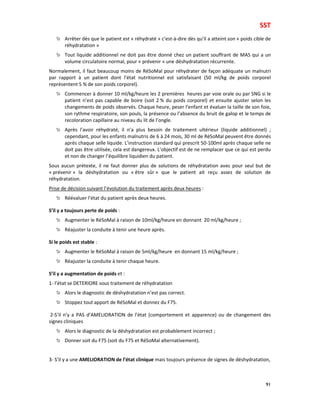 SST
91
Arrêter dès que le patient est « réhydraté » c’est-à-dire dès qu’il a atteint son « poids cible de
réhydratation »
Tout liquide additionnel ne doit pas être donné chez un patient souffrant de MAS qui a un
volume circulatoire normal, pour « prévenir » une déshydratation récurrente.
Normalement, il faut beaucoup moins de RéSoMal pour réhydrater de façon adéquate un malnutri
par rapport à un patient dont l’état nutritionnel est satisfaisant (50 ml/kg de poids corporel
représentent 5 % de son poids corporel).
Commencer à donner 10 ml/kg/heure les 2 premières heures par voie orale ou par SNG si le
patient n’est pas capable de boire (soit 2 % du poids corporel) et ensuite ajuster selon les
changements de poids observés. Chaque heure, peser l’enfant et évaluer la taille de son foie,
son rythme respiratoire, son pouls, la présence ou l’absence du bruit de galop et le temps de
recoloration capillaire au niveau du lit de l’ongle.
Après l’avoir réhydraté, il n’a plus besoin de traitement ultérieur (liquide additionnel) ;
cependant, pour les enfants malnutris de 6 à 24 mois, 30 ml de RéSoMal peuvent être donnés
après chaque selle liquide. L’instruction standard qui prescrit 50-100ml après chaque selle ne
doit pas être utilisée, cela est dangereux. L’objectif est de ne remplacer que ce qui est perdu
et non de changer l’équilibre liquidien du patient.
Sous aucun prétexte, il ne faut donner plus de solutions de réhydratation avec pour seul but de
« prévenir » la déshydratation ou « être sûr » que le patient ait reçu assez de solution de
réhydratation.
Prise de décision suivant l’évolution du traitement après deux heures :
Réévaluer l’état du patient après deux heures.
S’il y a toujours perte de poids :
Augmenter le RéSoMal à raison de 10ml/kg/heure en donnant 20 ml/kg/heure ;
Réajuster la conduite à tenir une heure après.
Si le poids est stable :
Augmenter le RéSoMal à raison de 5ml/kg/heure en donnant 15 ml/kg/heure ;
Réajuster la conduite à tenir chaque heure.
S’il y a augmentation de poids et :
1- l’état se DETERIORE sous traitement de réhydratation
Alors le diagnostic de déshydratation n’est pas correct.
Stoppez tout apport de RéSoMal et donnez du F75.
2-S’il n’y a PAS d’AMELIORATION de l’état (comportement et apparence) ou de changement des
signes cliniques
Alors le diagnostic de la déshydratation est probablement incorrect ;
Donner soit du F75 (soit du F75 et RéSoMal alternativement).
3- S’il y a une AMELIORATION de l’état clinique mais toujours présence de signes de déshydratation,
 