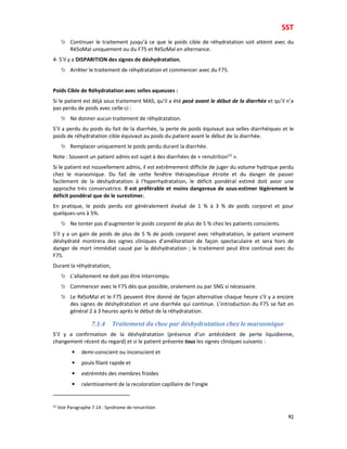 SST
92
Continuer le traitement jusqu’à ce que le poids cible de réhydratation soit atteint avec du
RéSoMal uniquement ou du F75 et RéSoMal en alternance.
4- S’il y a DISPARITION des signes de déshydratation,
Arrêter le traitement de réhydratation et commencer avec du F75.
Poids Cible de Réhydratation avec selles aqueuses :
Si le patient est déjà sous traitement MAS, qu’il a été pesé avant le début de la diarrhée et qu’il n’a
pas perdu de poids avec celle-ci :
Ne donner aucun traitement de réhydratation.
S’il a perdu du poids du fait de la diarrhée, la perte de poids équivaut aux selles diarrhéiques et le
poids de réhydratation cible équivaut au poids du patient avant le début de la diarrhée.
Remplacer uniquement le poids perdu durant la diarrhée.
Note : Souvent un patient admis est sujet à des diarrhées de « renutrition53
».
Si le patient est nouvellement admis, il est extrêmement difficile de juger du volume hydrique perdu
chez le marasmique. Du fait de cette fenêtre thérapeutique étroite et du danger de passer
facilement de la déshydratation à l’hyperhydratation, le déficit pondéral estimé doit avoir une
approche très conservatrice. Il est préférable et moins dangereux de sous-estimer légèrement le
déficit pondéral que de le surestimer.
En pratique, le poids perdu est généralement évalué de 1 % à 3 % de poids corporel et pour
quelques-uns à 5%.
Ne tenter pas d’augmenter le poids corporel de plus de 5 % chez les patients conscients.
S’il y a un gain de poids de plus de 5 % de poids corporel avec réhydratation, le patient vraiment
déshydraté montrera des signes cliniques d’amélioration de façon spectaculaire et sera hors de
danger de mort immédiat causé par la déshydratation ; le traitement peut être continué avec du
F75.
Durant la réhydratation,
L’allaitement ne doit pas être interrompu.
Commencer avec le F75 dès que possible, oralement ou par SNG si nécessaire.
Le RéSoMal et le F75 peuvent être donné de façon alternative chaque heure s’il y a encore
des signes de déshydratation et une diarrhée qui continue. L’introduction du F75 se fait en
général 2 à 3 heures après le début de la réhydratation.
7.1.4 Traitement du choc par déshydratation chez le marasmique
S’il y a confirmation de la déshydratation (présence d’un antécédent de perte liquidienne,
changement récent du regard) et si le patient présente tous les signes cliniques suivants :
• demi-conscient ou inconscient et
• pouls filant rapide et
• extrémités des membres froides
• ralentissement de la recoloration capillaire de l’ongle
53 Voir Paragraphe 7.14 : Syndrome de renutrition
 