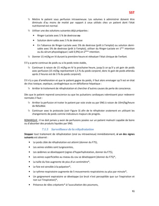 SST
93
Mettre le patient sous perfusion intraveineuse. Les volumes à administrer doivent être
diminués d’au moins de moitié par rapport à ceux utilisés chez un patient dont l’état
nutritionnel est normal.
Utiliser une des solutions suivantes déjà préparées :
• Ringer-Lactate avec 5 % de dextrose ou
• Solution demi-salée avec 5 % de dextrose
• En l’absence de Ringer-Lactate avec 5% de dextrose (prêt à l’emploi) ou solution demi-
salée avec 5% de dextrose (prêt à l’emploi), utiliser du Ringer-Lactate en 1ière
intention
ou du sérum physiologique ( salé 0,9%) en 2ième
intention.
Donner 15 ml/kg en IV durant la première heure et réévaluer l’état clinique de l’enfant.
S’il y a perte continue de poids ou si le poids reste stable,
Continuer à raison de 15 ml/kg en IV la prochaine heure, jusqu’à ce qu’il y ait gain de poids
avec perfusion (15 ml/kg représentant 1,5 % du poids corporel, donc le gain de poids attendu
après 2 heures est de 3 % du poids corporel).
S’il n’y a pas d’amélioration et que le patient gagne du poids, il faut alors envisager qu’il est en état
de choc toxique, septique, cardiogénique ou en défaillance hépatique :
Arrêter le traitement de réhydratation et chercher d’autres causes de perte de conscience.
Dès que le patient reprend conscience ou que les pulsations cardiaques ralentissent pour redevenir
normales il faut :
Arrêter la perfusion et traiter le patient par voie orale ou par SNG à raison de 10ml/kg/heure
de RéSoMal.
Continuer avec le protocole (voir Figure 3) afin de le réhydrater oralement en utilisant les
changements de poids comme indicateurs majeurs de progrès.
REMARQUE : Il ne doit jamais y avoir de perfusions posées sur un patient malnutri capable de boire
ou d’absorber des produits liquides par SNG.
7.1.5 Surveillance de la réhydratation
Stopper tout traitement de réhydratation (oral ou intraveineux) immédiatement, si un des signes
suivants est observé :
• Le poids cible de réhydratation est atteint (donner du F75),
• Les veines visibles sont turgescentes,
• Les œdèmes se développent (signes d’hyperhydratation, donner du F75),
• Les veines superficielles au niveau du cou se développent (donner du F75)*,
• La taille du foie augmente de plus d’un centimètre*,
• Le foie est sensible à la palpation*,
• Le rythme respiratoire augmente de 5 mouvements respiratoires ou plus par minute*,
• Un geignement expiratoire se développe (ce bruit n’est perceptible que sur l’expiration et
non sur l’inspiration)*,
• Présence de râles crépitants* à l’auscultation des poumons,
 