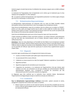 SST
95
(volume sanguin circulant bas) est due à la dilatation des vaisseaux sanguins avec un débit cardiaque
peu élevé.
Le traitement de l’hypovolémie chez le kwashiorkor est le même que le traitement pour le choc
septique (voir paragraphe 7.5. Choc septique).
NB : Les patients souffrant de Kwashiorkor avec hypovolémie présentent les mêmes signes cliniques
que ceux d’un marasmique en état de choc.
7.3 Déshydratation Hypernatrémique
La déshydratation hypernatrémique est fréquente dans les zones de faible humidité relative
(atmosphère sèche) et particulièrement si elle s’accompagne d’une température élevée.
Cette forme de déshydratation risque de se produire chez les enfants qui se rendent au STA/SST :
portés sur le dos, après une longue marche sous le soleil, la mère oublie de s’arrêter pour donner
quelque chose à boire à l’enfant. Il est important de donner à boire de l’eau sucrée aux patients dès
leur arrivée au STA et de les faire attendre à l’abri du soleil.
Cette forme de déshydratation peut aussi arriver lorsque les repas sont trop concentrés.
L’hyper-natrémie est difficile à traiter mais facile à prévenir. Les enfants malnutris, particulièrement
ceux qui sont dans des environnements secs et chauds, devraient toujours pouvoir accéder à
suffisamment d’eau.
REMARQUE : Dans les zones désertiques où l'humidité est très faible et où la température pendant
la journée est très élevée, TOUS les enfants doivent avoir de l'eau à boire à intervalle fréquent. Si le
F100 est utilisé en phase de transition et de réhabilitation (Phase 2), il doit être DILUE et le tableau
sur les quantités de F100 par repas doit être ajusté pour le volume d’eau supplémentaire ajouté à
chaque repas.
7.3.1 Diagnostic
Le premier signe caractéristique est le changement de la texture de la peau.
• La peau a la texture de pâte à pain (pâte à pain à base de farine et eau)
• Les yeux peuvent être un peu enfoncés
• L’abdomen se creuse souvent et se ride (il est appelé “abdomen scaphoïde ou “prune belly”)
• Apparition de fièvre
• Apparition progressive de somnolence puis inconscience
• L’apparition de convulsions, si le traitement de l’hypernatrémie n'est pas institué, peut
conduire à la mort. Les convulsions ne sont pas sensibles aux anticonvulsivants habituels
(phénobarbital, diazépam, etc.). L'incapacité à contrôler les convulsions par des
anticonvulsifs peut être la première indication du diagnostic.
Le diagnostic peut être confirmé par la recherche d'une natrémie élevée. Normalement
l’hypernatrémie est diagnostiquée lorsque la natrémie est de plus de 150mmol / l.
7.3.2 Traitement
Pour la déshydratation hypernatrémique insidieuse (c'est-à-dire : patient conscient et alerte,
changement uniquement de la texture de la peau au toucher).
Allaiter l’enfant ou lui donner du lait maternel exprimé. Ceci peut être complété avec de l'eau
sucrée à 10% par petites gorgées jusqu'à ce que sa soif soit apaisée. À ce stade, le traitement
est relativement efficace,
 