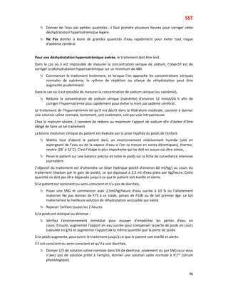 SST
96
Donner de l’eau par petites quantités ; il faut prendre plusieurs heures pour corriger cette
déshydratation hypernatrémique légère.
Ne Pas donner à boire de grandes quantités d'eau rapidement pour éviter tout risque
d’œdème cérébral.
Pour une déshydratation hypernatrémique avérée, le traitement doit être lent.
Dans le cas où il est impossible de mesurer la concentration sérique de sodium, l’objectif est de
corriger la déshydratation hypernatrémique sur un minimum de 48h.
Commencer le traitement lentement, et lorsque l’on approche les concentrations sériques
normales de natrémie, le rythme de réplétion ou vitesse de réhydratation peut être
augmenté prudemment.
Dans le cas où il est possible de mesurer la concentration de sodium sérique (ou natrémie),
Réduire la concentration de sodium sérique (natrémie) d'environ 12 mmol/24 h afin de
corriger l’hypernatrémie plus rapidement pour éviter la mort par œdème cérébral.
Le traitement de l'hypernatrémie tel qu’il est décrit dans la littérature médicale, consiste à donner
une solution saline normale, lentement, soit oralement, soit par voie intraveineuse.
Chez le malnutri sévère, il convient de réduire au maximum l’apport de sodium afin d’éviter d’être
obligé de faire un tel traitement.
La bonne évolution clinique du patient est évaluée par la prise répétée du poids de l'enfant.
Mettre tout d’abord le patient dans un environnement relativement humide (soit en
aspergeant de l’eau ou de la vapeur d’eau si l’on se trouve en zones désertiques), thermo-
neutre (28˚ à 32˚C). C’est l’étape la plus importante qui ne doit en aucun cas être omise,
Peser le patient sur une balance précise et noter le poids sur la fiche de surveillance intensive
journalière.
L'objectif du traitement est d’atteindre un bilan hydrique positif d'environ 60 ml/kg/j au cours du
traitement (évaluer par le gain de poids), ce qui équivaut à 2,5 ml d'eau plate par kg/heure. Cette
quantité ne doit pas être dépassée jusqu'à ce que le patient soit éveillé et alerte.
Si le patient est conscient ou semi-conscient et n'a pas de diarrhée,
Poser une SNG et commencer avec 2,5ml/kg/heure d'eau sucrée à 10 % ou l’allaitement
maternel. Ne pas donner de F75 à ce stade, jamais de F100 ou de lait premier âge. Le lait
maternel est la meilleure solution de réhydratation accessible qui existe
Repeser l'enfant toutes les 2 heures
Si le poids est statique ou diminue :
Vérifiez l'environnement immédiat pour essayer d'empêcher les pertes d'eau en
cours. Ensuite, augmenter l'apport en eau sucrée pour compenser la perte de poids en cours
(calculée en g/h) et augmenter l'apport de la même quantité que la perte de poids.
Si le poids augmente, poursuivre le traitement jusqu'à ce que le patient soit éveillé et alerte.
S’il est conscient ou semi-conscient et qu’il a une diarrhée,
Donner 1/5 de solution saline normale dans 5% de dextrose, oralement ou par SNG ou si vous
n’avez pas de solution prête à l’emploi, donner une solution salée normale à 9°/°° (sérum
physiologique).
 