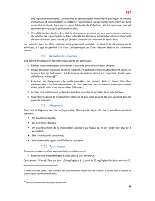 SST
99
des repas trop concentrés. Le syndrome de reconstitution immunitaire (par lequel le système
immunitaire et inflammatoire se rétablit et recommence à réagir contre toute infection) peut
aussi être impliqué, bien que la cause habituelle de l’infection ait été reconnue, ceci est
rarement sévère jusqu’à provoquer un choc.
Une détérioration tardive d’un état de choc peut se produire par une augmentation soudaine
du volume des repas ingérés ou bien la famille qui donne au patient des volumes importants
de nourriture non prescrites et qui peuvent conduire au syndrome de renutrition.
Les patients avec un choc septique sont gravement malades : si celui-ci se développe après
admission, il s’agit en général d’un choc cardiogénique ou d’une réaction adverse au traitement
donné.
7.5.1 Réévaluer la situation
Si le patient développe un tel état clinique après son admission,
Réviser le traitement pour déterminer la cause de cette détérioration clinique ;
Revoir toutes les solutions données (sodium), et particulièrement tout traitement donné en
urgence lors de l’admission ; (si le volume de sodium donné est important, traiter pour
défaillance cardiaque)55
.
Examiner les changements de poids journaliers qui peuvent être en faveur d’un choc
cardiogénique ; NE PAS diagnostiquer un choc septique chez un patient gravement malade
ayant pris du poids dans les dernières 24 heures ;
Arrêter tout médicament ne figurant pas dans le protocole pendant la période critique;
Revérifier les doses de médicaments données et que celles-ci aient été bien ajustées pour les
patients malnutris.
7.5.2 Diagnostic
Pour faire le diagnostic de choc septique avéré, il faut que les signes de choc hypovolémique soient
présents :
• Un pouls filant rapide,
• Les extrémités froides,
• Un ralentissement de la recoloration capillaire au niveau du lit de l’ongle (de plus de 3
secondes),
• Des troubles de la conscience,
• Une absence de signes de défaillance cardiaque.
7.5.3 Traitement
Tout patient ayant un choc septique doit immédiatement :
Recevoir une antibiothérapie à large spectre (cf : annexe 26)
Céfotaxime : IV lente 2 fois par jour (100 mg/kg/jour à J1, suivi de 50 mg/kg/jour les jours suivants)56
,
55 Dans certaines zones, l’eau contient des concentrations importantes de sodium. S’assurer que le patient ne
prenne pas la nourriture de la mère.
56
Tant que le patient montre des signes de septicémie
 