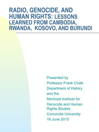 RADIO, GENOCIDE, AND
HUMAN RIGHTS: LESSONS
LEARNED FROM CAMBODIA,
RWANDA, KOSOVO, AND BURUNDI
Presented by
Professor Frank Chalk
Department of History
and the
Montreal Institute for
Genocide and Human
Rights Studies
Concordia University
16 June 2015
 