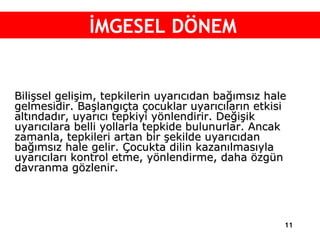 Bilişsel gelişim, tepkilerin uyarıcıdan bağımsız hale gelmesidir. Başlangıçta çocuklar uyarıcıların etkisi altındadır, uyarıcı tepkiyi yönlendirir. Değişik uyarıcılara belli yollarla tepkide bulunurlar. Ancak zamanla, tepkileri artan bir şekilde uyarıcıdan bağımsız hale gelir. Çocukta dilin kazanılmasıyla  uyarıcıları kontrol etme, yönlendirme, daha özgün davranma gözlenir. İMGESEL DÖNEM 