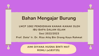 AIMI DIYANA HUSNA BINTI MAT
ROMLI (a183725)
Bahan Mengajar Burung
LMCP 1062 PENDIDIKAN KANAK-KANAK OLEH
IBU BAPA DALAM ISLAM
Sesi 2022/2023
Prof. Dato' Ir. Dr. Riza Atiq Bin Orang Kaya Rahmat
 