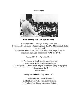 SIDANG PPKI
Hasil Sidang PPKI 18 Agustus 1945
1. Mengesahkan Undang-Undang Dasar 1945
2. Memilih Ir. Soekarno sebagai Presiden dan Drs. Mohammad Hatta
sebagai wakil
3. Dibentuk Komite Nasional untuk membantu tugas Presiden
sementara, sebelum dibentuknya MPR dan DPR.
Sidang PPKI 19 Agustus 1945
1. Pembagian wilayah, terdiri atas 8 provinsi.
2. Membentuk Komite Nasional (Daerah).
3. Menetapkan 12 departemen dengan menterinya yang mengepalai
departemen dan 4
menteri negara.
Sidang PPKI ke-3 22 Agustus 1945
1. Pembentukan Komite Nasional.
2. Membentuk Partai Nasional Indonesia.
3. Pembentukan Badan Keamanan Rakyat.
 