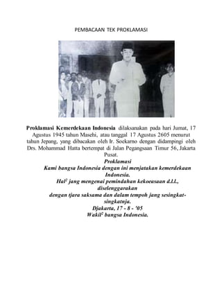 PEMBACAAN TEK PROKLAMASI
Proklamasi Kemerdekaan Indonesia dilaksanakan pada hari Jumat, 17
Agustus 1945 tahun Masehi, atau tanggal 17 Agustus 2605 menurut
tahun Jepang, yang dibacakan oleh Ir. Soekarno dengan didampingi oleh
Drs. Mohammad Hatta bertempat di Jalan Pegangsaan Timur 56, Jakarta
Pusat.
Proklamasi
Kami bangsa Indonesia dengan ini menjatakan kemerdekaan
Indonesia.
Hal2
jang mengenai pemindahan kekoeasaan d.l.l.,
diselenggarakan
dengan tjara saksama dan dalam tempoh jang sesingkat-
singkatnja.
Djakarta, 17 - 8 - '05
Wakil2
bangsa Indonesia.
 