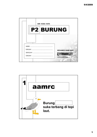 9/4/2009




                            SIRI KOSA KATA



            P2 BURUNG

NAMA : ............................................................

DARJAH : ........................................................
                                                                      MOHAMED NAIM DAIPI
SEKOLAH : ......................................................

DARJAH : .........................................................
                                                                      www.saujana.sg




1
                aamrc

                                           Burungg
                                           suka terbang di tepi
                                           laut.




                                                                                                 1
 