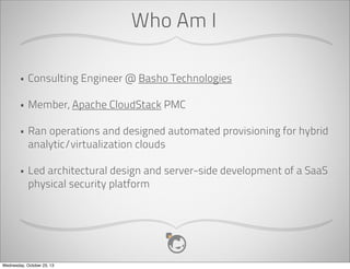 Who Am I
•

Consulting Engineer @ Basho Technologies

•

Member, Apache CloudStack PMC

•

Ran operations and designed automated provisioning for hybrid
analytic/virtualization clouds

•

Led architectural design and server-side development of a SaaS
physical security platform

Wednesday, October 23, 13

 