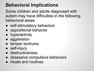 Behavioral Implications
Some children and adults diagnosed with
autism may have difficulties in the following
behavioral areas:
● self-stimulatory behaviors
● oppositional behavior
● hyperactivity
● aggression
● temper tantrums
● self-injury
● destructiveness
● obsessive compulsive behaviors
● rituals and routines
 