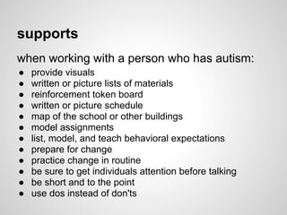 supports
when working with a person who has autism:
●   provide visuals
●   written or picture lists of materials
●   reinforcement token board
●   written or picture schedule
●   map of the school or other buildings
●   model assignments
●   list, model, and teach behavioral expectations
●   prepare for change
●   practice change in routine
●   be sure to get individuals attention before talking
●   be short and to the point
●   use dos instead of don'ts
 