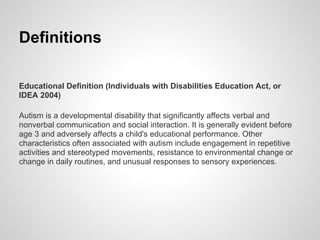 Definitions

Educational Definition (Individuals with Disabilities Education Act, or
IDEA 2004)

Autism is a developmental disability that significantly affects verbal and
nonverbal communication and social interaction. It is generally evident before
age 3 and adversely affects a child's educational performance. Other
characteristics often associated with autism include engagement in repetitive
activities and stereotyped movements, resistance to environmental change or
change in daily routines, and unusual responses to sensory experiences.
 