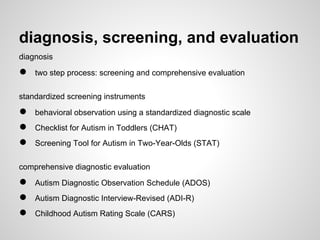 diagnosis, screening, and evaluation
diagnosis

●   two step process: screening and comprehensive evaluation

standardized screening instruments

●   behavioral observation using a standardized diagnostic scale
●   Checklist for Autism in Toddlers (CHAT)
●   Screening Tool for Autism in Two-Year-Olds (STAT)

comprehensive diagnostic evaluation

●   Autism Diagnostic Observation Schedule (ADOS)
●   Autism Diagnostic Interview-Revised (ADI-R)
●   Childhood Autism Rating Scale (CARS)
 