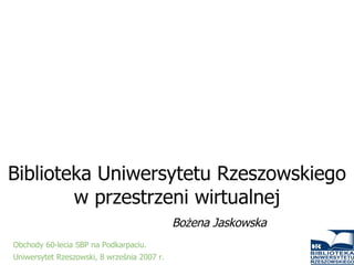 Biblioteka Uniwersytetu Rzeszowskiego w przestrzeni wirtualnej Bożena Jaskowska Obchody 60-lecia SBP na Podkarpaciu.  Uniwersytet Rzeszowski, 8 września 2007 r.   